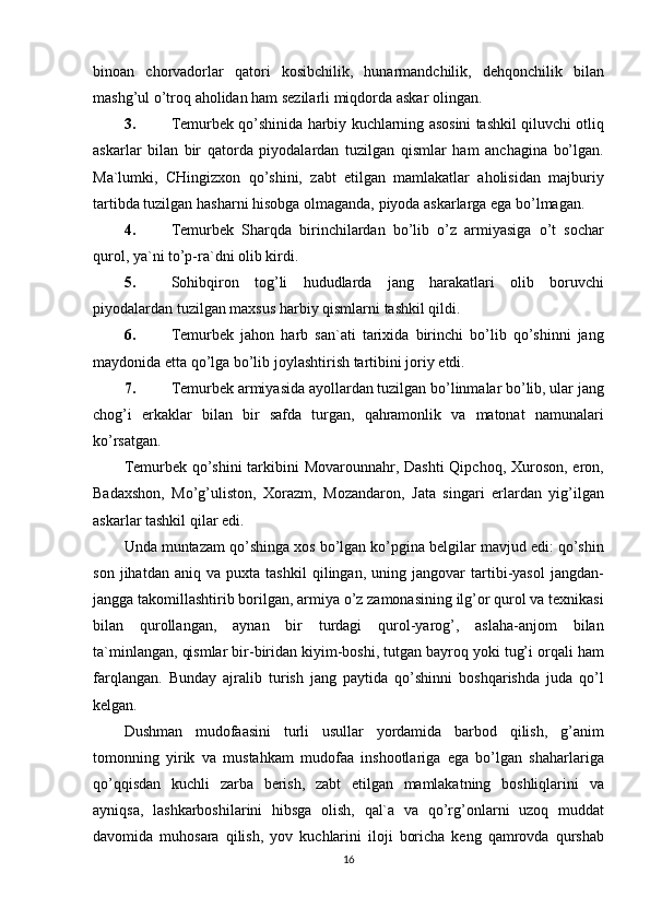 binoan chorvadorlar	 qatori	 kosibchilik,	 hunarmandchilik,	 dehqonchilik	 bilan
mashg’ul	
 o’troq	 aholidan	 ham	 sezilarli	 miqdorda	 askar	 olingan.
3. Temurbek	
 qo’shinida	 harbiy	 kuchlarning	 asosini	 tashkil	 qiluvchi	 otliq
askarlar	
 bilan	 bir	 qatorda	 piyodalardan	 tuzilgan	 qismlar	 ham	 anchagina	 bo’lgan.
Ma`lumki,	
 CHingizxon	 qo’shini,	 zabt	 etilgan	 mamlakatlar	 aholisidan	 majburiy
tartibda	
 tuzilgan	 hasharni	 hisobga	 olmaganda,	 piyoda	 askarlarga	 ega	 bo’lmagan.
4. Temurbek	
 Sharqda	 birinchilardan	 bo’lib	 o’z	 armiyasiga	 o’t	 sochar
qurol,	
 ya`ni	 to’p-ra`dni	 olib	 kirdi.
5. Sohibqiron	
 tog’li	 hududlarda	 jang	 harakatlari	 olib	 boruvchi
piyodalardan	
 tuzilgan	 maxsus	 harbiy	 qismlarni	 tashkil	 qildi.
6. Temurbek	
 jahon	 harb	 san`ati	 tarixida	 birinchi	 bo’lib	 qo’shinni	 jang
maydonida	
 etta	 qo’lga	 bo’lib	 joylashtirish	 tartibini	 joriy	 etdi.
7. Temurbek	
 armiyasida	 ayollardan	 tuzilgan	 bo’linmalar	 bo’lib,	 ular	 jang
chog’i	
 erkaklar	 bilan	 bir	 safda	 turgan,	 qahramonlik	 va	 matonat	 namunalari
ko’rsatgan.
Temurbek	
 qo’shini	 tarkibini	 Movarounnahr,	 Dashti	 Qipchoq,	 Xuroson,	 eron,
Badaxshon,	
 Mo’g’uliston,	 Xorazm,	 Mozandaron,	 Jata	 singari	 erlardan	 yig’ilgan
askarlar	
 tashkil	 qilar	 edi.
Unda	
 muntazam	 qo’shinga	 xos	 bo’lgan	 ko’pgina	 belgilar	 mavjud	 edi:	 qo’shin
son	
 jihatdan	 aniq	 va	 puxta	 tashkil	 qilingan,	 uning	 jangovar	 tartibi-yasol	 jangdan-
jangga	
 takomillashtirib	 borilgan,	 armiya	 o’z	 zamonasining	 ilg’or	 qurol	 va	 texnikasi
bilan	
 qurollangan,	 aynan	 bir	 turdagi	 qurol-yarog’,	 aslaha-anjom	 bilan
ta`minlangan,	
 qismlar	 bir-biridan	 kiyim-boshi,	 tutgan	 bayroq	 yoki	 tug’i	 orqali	 ham
farqlangan.	
 Bunday	 ajralib	 turish	 jang	 paytida	 qo’shinni	 boshqarishda	 juda	 qo’l
kelgan.
Dushman	
 mudofaasini	 turli	 usullar	 yordamida	 barbod	 qilish,	 g’anim
tomonning	
 yirik	 va	 mustahkam	 mudofaa	 inshootlariga	 ega	 bo’lgan	 shaharlariga
qo’qqisdan	
 kuchli	 zarba	 berish,	 zabt	 etilgan	 mamlakatning	 boshliqlarini	 va
ayniqsa,	
 lashkarboshilarini	 hibsga	 olish,	 qal`a	 va	 qo’rg’onlarni	 uzoq	 muddat
davomida	
 muhosara	 qilish,	 yov	 kuchlarini	 iloji	 boricha	 keng	 qamrovda	 qurshab
16 