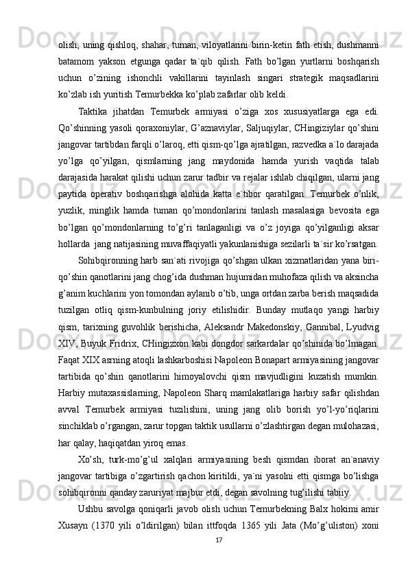 olish, uning	 qishloq,	 shahar,	 tuman,	 viloyatlarini	 birin-ketin	 fath	 etish,	 dushmanni
batamom	
 yakson	 etgunga	 qadar	 ta`qib	 qilish.	 Fath	 bo’lgan	 yurtlarni	 boshqarish
uchun	
 o’zining	 ishonchli	 vakillarini	 tayinlash	 singari	 strategik	 maqsadlarini
ko’zlab	
 ish	 yuritish	 Temurbekka	 ko’plab	 zafarlar	 olib	 keldi.
Taktika	
 jihatdan	 Temurbek	 armiyasi	 o’ziga	 xos	 xususiyatlarga	 ega	 edi.
Qo’shinning	
 yasoli	 qoraxoniylar,	 G’aznaviylar,	 Saljuqiylar,	 CHingiziylar	 qo’shini
jangovar	
 tartibdan	 farqli	 o’laroq,	 etti	 qism-qo’lga	 ajratilgan,	 razvedka	 a`lo	 darajada
yo’lga	
 qo’yilgan,	 qismlarning	 jang	 maydonida	 hamda	 yurish	 vaqtida	 talab
darajasida	
 harakat	 qilishi	 uchun	 zarur	 tadbir	 va	 rejalar	 ishlab	 chiqilgan,	 ularni	 jang
paytida	
 operativ	 boshqarishga	 alohida	 katta	 e`tibor	 qaratilgan.	 Temurbek	 o’nlik,
yuzlik,	
 minglik	 hamda	 tuman	 qo’mondonlarini	 tanlash	 masalasiga	 bevosita	 ega
bo’lgan	
 qo’mondonlarning	 to’g’ri	 tanlaganligi	 va	 o’z	 joyiga	 qo’yilganligi	 aksar
hollarda	
  jang	 natijasining	 muvaffaqiyatli	 yakunlanishiga	 sezilarli	 ta`sir	 ko’rsatgan.
Sohibqironning	
 harb	 san`ati	 rivojiga	 qo’shgan	 ulkan	 xizmatlaridan	 yana	 biri-
qo’shin	
 qanotlarini	 jang	 chog’ida	 dushman	 hujumidan	 muhofaza	 qilish	 va	 aksincha
g’anim	
 kuchlarini	 yon	 tomondan	 aylanib	 o’tib,	 unga	 ortdan	 zarba	 berish	 maqsadida
tuzilgan	
 otliq	 qism-kunbulning	 joriy	 etilishidir.	 Bunday	 mutlaqo	 yangi	 harbiy
qism,	
 tarixning	 guvohlik	 berishicha,	 Aleksandr	 Makedonskiy,	 Gannibal,	 Lyudvig
XIV,	
 Buyuk	 Fridrix,	 CHingizxon	 kabi	 dongdor	 sarkardalar	 qo’shinida	 bo’lmagan.
Faqat	
 XIX	 asrning	 atoqli	 lashkarboshisi	 Napoleon	 Bonapart	 armiyasining	 jangovar
tartibida	
 qo’shin	 qanotlarini	 himoyalovchi	 qism	 mavjudligini	 kuzatish	 mumkin.
Harbiy	
 mutaxassislarning,	 Napoleon	 Sharq	 mamlakatlariga	 harbiy	 safar	 qilishdan
avval	
 Temurbek	 armiyasi	 tuzilishini,	 uning	 jang	 olib	 borish	 yo’l-yo’riqlarini
sinchiklab	
 o’rgangan,	 zarur	 topgan	 taktik	 usullarni	 o’zlashtirgan	 degan	 mulohazasi,
har	
 qalay,	 haqiqatdan	 yiroq	 emas.
Xo’sh,	
 turk-mo’g’ul	 xalqlari	 armiyasining	 besh	 qismdan	 iborat	 an`anaviy
jangovar	
 tartibiga	 o’zgartirish	 qachon	 kiritildi,	 ya`ni	 yasolni	 etti	 qismga	 bo’lishga
sohibqironni	
 qanday	 zaruriyat	 majbur	 etdi,	 degan	 savolning	 tug’ilishi	 tabiiy.
Ushbu	
 savolga	 qoniqarli	 javob	 olish	 uchun	 Temurbekning	 Balx	 hokimi	 amir
Xusayn	
 (1370	 yili	 o’ldirilgan)	 bilan	 ittfoqda	 1365	 yili	 Jata	 (Mo’g’uliston)	 xoni
17 