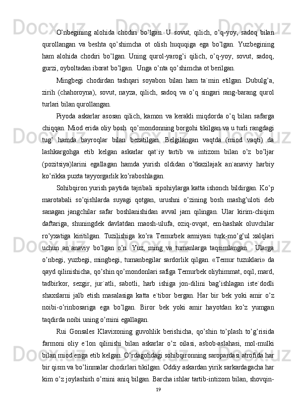 O’nbegining alohida	 chodiri	 bo’lgan.	 U	 sovut,	 qilich,	 o’q-yoy,	 sadoq	 bilan
qurollangan	
 va	 beshta	 qo’shimcha	 ot	 olish	 huquqiga	 ega	 bo’lgan.	 Yuzbegining
ham	
 alohida	 chodiri	 bo’lgan.	 Uning	 qurol-yarog’i	 qilich,	 o’q-yoy,	 sovut,	 sadoq,
gurzi,	
 oyboltadan	 iborat	 bo’lgan.	  Unga	 o’nta	 qo’shimcha	 ot	 berilgan.
Mingbegi	
 chodirdan	 tashqari	 soyabon	 bilan	 ham	 ta`min	 etilgan.	 Dubulg’a,
zirih	
 (chahoroyna),	 sovut,	 nayza,	 qilich,	 sadoq	 va	 o’q	 singari	 rang-barang	 qurol
turlari	
 bilan	 qurollangan.
Piyoda
 askarlar	 asosan	 qilich,	 kamon	 va	 kerakli	 miqdorda	 o’q	 bilan	 safarga
chiqqan.	
 Miod	 erida	 oliy	 bosh	  qo’mondonning	 borgohi	 tikilgan	 va	 u turli	 rangdagi
tug’	
 hamda	 bayroqlar	 bilan	 bezatilgan.	 Belgilangan	 vaqtda	 (miod	 vaqti)	 da
lashkargohga	
 etib	 kelgan	 askarlar	 qat`iy	 tartib	 va	 intizom	 bilan	 o’z	 bo’ljar
(pozitsiya)larini	
 egallagan	 hamda	 yurish	 oldidan	 o’tkazilajak	 an`anaviy	 harbiy
ko’rikka	
 puxta	 tayyorgarlik	 ko’raboshlagan.
Sohibqiron	
 yurish	 paytida	 tajribali	 sipohiylarga	 katta	 ishonch	 bildirgan.	 Ko’p
marotabali	
 so’qishlarda	 suyagi	 qotgan,	 urushni	 o’zining	 bosh	 mashg’uloti	 deb
sanagan	
 jangchilar	 safar	 boshlanishidan	 avval	 jam	 qilingan.	 Ular	 kirim-chiqim
daftariga,	
 shuningdek	 davlatdan	 maosh-ulufa,	 oziq-ovqat,	 em-hashak	 oluvchilar
ro’yxatiga	
 kiritilgan.	 Tuzilishiga	 ko’ra	 Temurbek	 armiyasi	 turk-mo’g’ul	 xalqlari
uchun	
 an`anaviy	 bo’lgan	 o’n.	 Yuz,	 ming	 va	 tumanlarga	 taqsimlangan.	  Ularga
o’nbegi,	
 yuzbegi,	 mingbegi,	 tumanbegilar	 sardorlik	 qilgan.	 «Temur	 tuzuklari»	 da
qayd	
 qilinishicha,	 qo’shin	 qo’mondonlari	 safiga	 Temurbek	 oliyhimmat,	 oqil,	 mard,
tadbirkor,	
 sezgir,	 jur`atli,	 sabotli,	 harb	 ishiga	 jon-dilini	 bag’ishlagan	 iste`dodli
shaxslarni	
 jalb	 etish	 masalasiga	 katta	 e`tibor	 bergan.	 Har	 bir	 bek	 yoki	 amir	 o’z
noibi-o’rinbosariga	
 ega	 bo’lgan.	 Biror	 bek	 yoki	 amir	 hayotdan	 ko’z	 yumgan
taqdirda	
 noibi	 uning	 o’rnini	 egallagan.
Rui	
 Gonsales	 Klavixoning	 guvohlik	 berishicha,	 qo’shin	 to’plash	 to’g’risida
farmoni	
 oliy	 e`lon	 qilinishi	 bilan	 askarlar	 o’z	 oilasi,	 asbob-aslahasi,	 mol-mulki
bilan	
 miod	 eriga	 etib	 kelgan.	 O’rdagohdagi	 sohibqironning	 saropardasi	 atrofida	 har
bir	
 qism	 va	 bo’linmalar	 chodirlari	 tikilgan.	 Oddiy	 askardan	 yirik	 sarkardagacha	 har
kim	
 o’z	 joylashish	 o’rnini	 aniq	 bilgan.	 Barcha	 ishlar	 tartib-intizom	 bilan,	 shovqin-
19