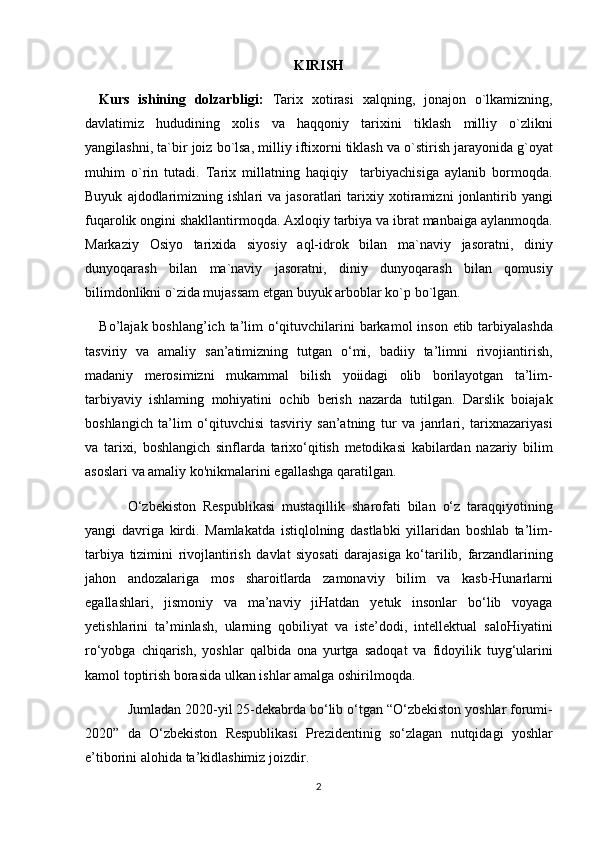 KIRISH
Kurs   ishining   dolzarbligi:   Tarix xotirasi	 xalqning,	 jonajon	 o`lkamizning,
davlatimiz	
 hududining	 xolis	 va	 haqqoniy	 tarixini	 tiklash	 milliy	 o`zlikni
yangilashni,	
 ta`bir	 joiz	 bo`lsa,	 milliy	 iftixorni	 tiklash	 va	 o`stirish	 jarayonida	 g`oyat
muhim	
 o`rin	 tutadi.	 Tarix	 millatning	 haqiqiy	  tarbiyachisiga	 aylanib	 bormoqda.
Buyuk	
 ajdodlarimizning	 ishlari	 va	 jasoratlari	 tarixiy	 xotiramizni	 jonlantirib	 yangi
fuqarolik	
 ongini	 shakllantirmoqda.	 Axloqiy	 tarbiya	 va	 ibrat	 manbaiga	 aylanmoqda.
Markaziy	
 Osiyo	 tarixida	 siyosiy	 aql-idrok	 bilan	 ma`naviy	 jasoratni,	 diniy
dunyoqarash	
 bilan	 ma`naviy	 jasoratni,	 diniy	 dunyoqarash	 bilan	 qomusiy
bilimdonlikni	
 o`zida	 mujassam	 etgan	 buyuk	 arboblar	 ko`p	 bo`lgan.
Bo’lajak	
 boshlang’ich	 ta’lim	 o‘qituvchilarini	 barkamol	 inson	 etib	 tarbiyalashda
tasviriy	
 va	 amaliy	 san’atimizning	 tutgan	 o‘mi,	 badiiy	 ta’limni	 rivojiantirish,
madaniy	
 merosimizni	 mukammal	 bilish	 yoiidagi	 olib	 borilayotgan	 ta’lim-
tarbiyaviy	
 ishlaming	 mohiyatini	 ochib	 berish	 nazarda	 tutilgan.	 Darslik	 boiajak
boshlangich	
 ta’lim	 o‘qituvchisi	 tasviriy	 san’atning	 tur	 va	 janrlari,	 tarixnazariyasi
va	
 tarixi,	 boshlangich	 sinflarda	 tarixo‘qitish	 metodikasi	 kabilardan	 nazariy	 bilim
asoslari	
 va	 amaliy	 ko'nikmalarini	 egallashga	 qaratilgan.
O‘zbekiston	
 Respublikasi	 mustaqillik	 sharofati	 bilan	 o‘z	 taraqqiyotining
yangi	
 davriga	 kirdi.	  Mamlakatda	 istiqlolning	 dastlabki	 yillaridan	 boshlab	 ta’lim-
tarbiya	
 tizimini	 rivojlantirish	 davlat	 siyosati	 darajasiga	 ko‘tarilib,	 farzandlarining
jahon	
 andozalariga	 mos	 sharoitlarda	 zamonaviy	 bilim	 va	 kasb-Hunarlarni
egallashlari,	
 jismoniy	 va	 ma’naviy	 jiHatdan	 yetuk	 insonlar	 bo‘lib	 voyaga
yetishlarini	
 ta’minlash,	 ularning	 qobiliyat	 va	 iste’dodi,	 intellektual	 saloHiyatini
ro‘yobga	
 chiqarish,	 yoshlar	 qalbida	 ona	 yurtga	 sadoqat	 va	 fidoyilik	 tuyg‘ularini
kamol	
 toptirish	 borasida	 ulkan	 ishlar	 amalga	 oshirilmoqda.
Jumladan	
 2020-yil	 25-dekabrda	 bo‘lib	 o‘tgan	 “O‘zbekiston	 yoshlar	 forumi-
2020”	
 da	  O‘zbekiston	 Respublikasi	 Prezidentinig   so‘zlagan	 nutqidagi	 yoshlar
e’tiborini	
 alohida	 ta’kidlashimiz	 joizdir.
2 