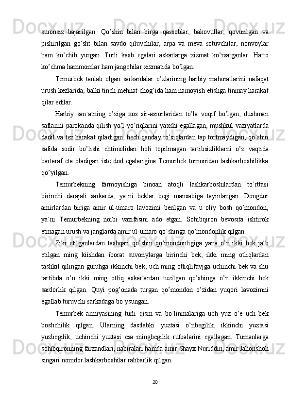 suronsiz bajarilgan.	 Qo’shin	 bilan	 birga	 qassoblar,	 bakovullar,	 qovurilgan	 va
pishirilgan	
 go’sht	 bilan	 savdo	 qiluvchilar,	 arpa	 va	 meva	 sotuvchilar,	 nonvoylar
ham	
 ko’chib	 yurgan.	 Turli	 kasb	 egalari	 askarlarga	 xizmat	 ko’rsatganlar.	 Hatto
ko’chma	
 hammomlar	 ham	 jangchilar	 xizmatida	 bo’lgan.
Temurbek	
 tanlab	 olgan	 sarkardalar	 o’zlarining	 harbiy	 mahoratlarini	 nafaqat
urush	
 kezlarida,	 balki	 tinch	 mehnat	 chog’ida	 ham	 namoyish	 etishga	 tinmay	 harakat
qilar	
 edilar.
Harbiy	
 san`atning	 o’ziga	 xos	 sir-asrorlaridan	 to’la	 voqif	 bo’lgan,	 dushman
saflarini	
 parokanda	 qilish	 yo’l-yo’riqlarini	 yaxshi	 egallagan,	 mushkul	 vaziyatlarda
dadil	
 va	 tez	 harakat	 qiladigan,	 hech	 qanday	 to’siqlardan	 tap	 tortmaydigan,	 qo’shin
safida	
 sodir	 bo’lishi	 ehtimolidan	 holi	 topilmagan	 tartibsizliklarni	 o’z	 vaqtida
bartaraf	
 eta	 oladigan	 iste`dod	 egalarigina	 Temurbek	 tomonidan	 lashkarboshilikka
qo’yilgan.
Temurbekning	
 farmoyishiga	 binoan	 atoqli	 lashkarboshilardan	 to’rttasi
birinchi	
 darajali	 sarkarda,	 ya`ni	 beklar	 begi	 mansabiga	 tayinlangan.	 Dongdor
amirlardan	
 biriga	 amir	 ul-umaro	 lavozimi	 berilgan	 va	 u oliy	 bosh	 qo’mondon,
ya`ni	
 Temurbekning	 noibi	 vazifasini	 ado	 etgan.	 Sohibqiron	 bevosita	 ishtirok
etmagan	
 urush	 va	 janglarda	 amir	 ul-umaro	 qo’shinga	 qo’mondonlik	 qilgan.
Zikr	
 etilganlardan	 tashqari	 qo’shin	 qo’mondonligiga	 yana	 o’n	 ikki	 bek	 jalb
etilgan	
 ming	 kiishdan	 iborat	 suvoriylarga	 birinchi	 bek,	 ikki	 ming	 otliqlardan
tashkil	
 qilingan	 guruhga	 ikkinchi	 bek,	 uch	 ming	 otliqlifavjga	 uchinchi	 bek	 va	 shu
tartibda	
 o’n	 ikki	 ming	 otliq	 askarlardan	 tuzilgan	 qo’shinga	 o’n	 ikkinchi	 bek
sardorlik	
 qilgan.	 Quyi	 pog’onada	 turgan	 qo’mondon	 o’zidan	 yuqori	 lavozimni
egallab	
 turuvchi	 sarkadaga	 bo’ysungan.
Temurbek	
 armiyasining	 turli	 qism	 va	 bo’linmalariga	 uch	 yuz	 o’e	 uch	 bek
boshchilik	
 qilgan.	 Ularning	 dastlabki	 yuztasi	 o’nbegilik,	 ikkinchi	 yuztasi
yuzbegilik,	
 uchinchi	 yuztasi	 esa	 mingbegilik	 rutbalarini	 egallagan.	 Tumanlarga
sohibqironning	
 farzandlari,	 nabiralari	 hamda	 amir	 Shayx	 Nuriddin,	 amir	 Jahonshoh
singari	
 nomdor	 lashkarboshilar	 rahbarlik	 qilgan.
20