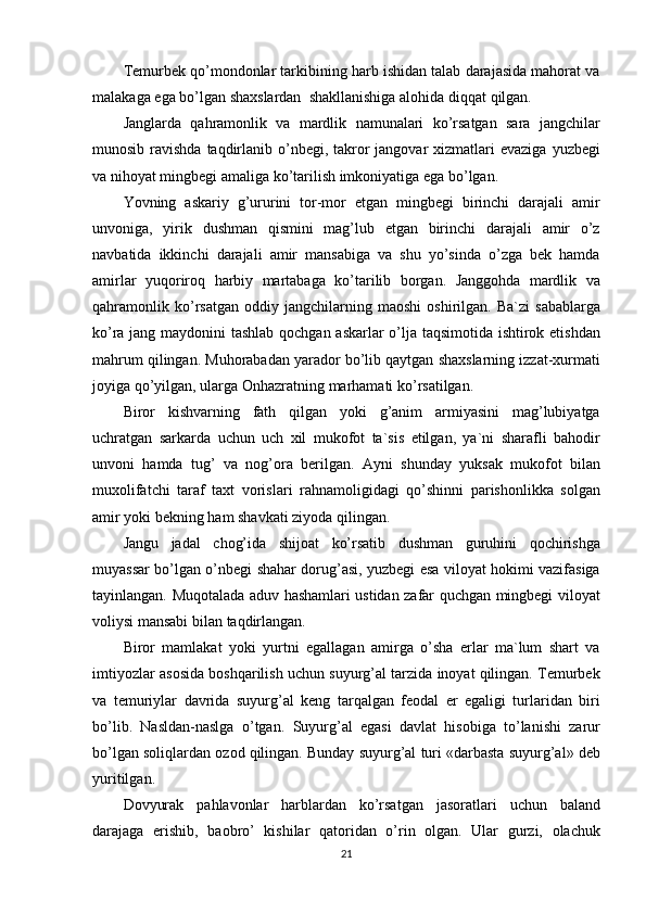 Temurbek qo’mondonlar	 tarkibining	 harb	 ishidan	 talab	 darajasida	 mahorat	 va
malakaga	
 ega	 bo’lgan	 shaxslardan	  shakllanishiga	 alohida	 diqqat	 qilgan.
Janglarda	
 qahramonlik	 va	 mardlik	 namunalari	 ko’rsatgan	 sara	 jangchilar
munosib	
 ravishda	 taqdirlanib	 o’nbegi,	 takror	 jangovar	 xizmatlari	 evaziga	 yuzbegi
va	
 nihoyat	 mingbegi	 amaliga	 ko’tarilish	 imkoniyatiga	 ega	 bo’lgan.
Yovning	
 askariy	 g’ururini	 tor-mor	 etgan	 mingbegi	 birinchi	 darajali	 amir
unvoniga,	
 yirik	 dushman	 qismini	 mag’lub	 etgan	 birinchi	 darajali	 amir	 o’z
navbatida	
 ikkinchi	 darajali	 amir	 mansabiga	 va	 shu	 yo’sinda	 o’zga	 bek	 hamda
amirlar	
 yuqoriroq	 harbiy	 martabaga	 ko’tarilib	 borgan.	 Janggohda	 mardlik	 va
qahramonlik	
 ko’rsatgan	 oddiy	 jangchilarning	 maoshi	 oshirilgan.	 Ba`zi	 sabablarga
ko’ra	
 jang	 maydonini	 tashlab	 qochgan	 askarlar	 o’lja	 taqsimotida	 ishtirok	 etishdan
mahrum	
 qilingan.	 Muhorabadan	 yarador	 bo’lib	 qaytgan	 shaxslarning	 izzat-xurmati
joyiga	
 qo’yilgan,	 ularga	 Onhazratning	 marhamati	 ko’rsatilgan.
Biror	
 kishvarning	 fath	 qilgan	 yoki	 g’anim	 armiyasini	 mag’lubiyatga
uchratgan	
 sarkarda	 uchun	 uch	 xil	 mukofot	 ta`sis	 etilgan,	 ya`ni	 sharafli	 bahodir
unvoni	
 hamda	 tug’	 va	 nog’ora	 berilgan.	 Ayni	 shunday	 yuksak	 mukofot	 bilan
muxolifatchi	
 taraf	 taxt	 vorislari	 rahnamoligidagi	 qo’shinni	 parishonlikka	 solgan
amir	
 yoki	 bekning	 ham	 shavkati	 ziyoda	 qilingan.
Jangu	
 jadal	 chog’ida	 shijoat	 ko’rsatib	 dushman	 guruhini	 qochirishga
muyassar	
 bo’lgan	 o’nbegi	 shahar	 dorug’asi,	 yuzbegi	 esa	 viloyat	 hokimi	 vazifasiga
tayinlangan.	
 Muqotalada	 aduv	 hashamlari	 ustidan	 zafar	 quchgan	 mingbegi	 viloyat
voliysi	
 mansabi	 bilan	 taqdirlangan.
Biror	
 mamlakat	 yoki	 yurtni	 egallagan	 amirga	 o’sha	 erlar	 ma`lum	 shart	 va
imtiyozlar	
 asosida	 boshqarilish	 uchun	 suyurg’al	 tarzida	 inoyat	 qilingan.	 Temurbek
va	
 temuriylar	 davrida	 suyurg’al	 keng	 tarqalgan	 feodal	 er	 egaligi	 turlaridan	 biri
bo’lib.	
 Nasldan-naslga	 o’tgan.	 Suyurg’al	 egasi	 davlat	 hisobiga	 to’lanishi	 zarur
bo’lgan	
 soliqlardan	 ozod	 qilingan.	 Bunday	 suyurg’al	 turi	 «darbasta	 suyurg’al»	 deb
yuritilgan.	
                                                                                                        
Dovyurak	
 pahlavonlar	 harblardan	 ko’rsatgan	 jasoratlari	 uchun	 baland
darajaga	
 erishib,	 baobro’	 kishilar	 qatoridan	 o’rin	 olgan.	 Ular	 gurzi,	 olachuk
21 