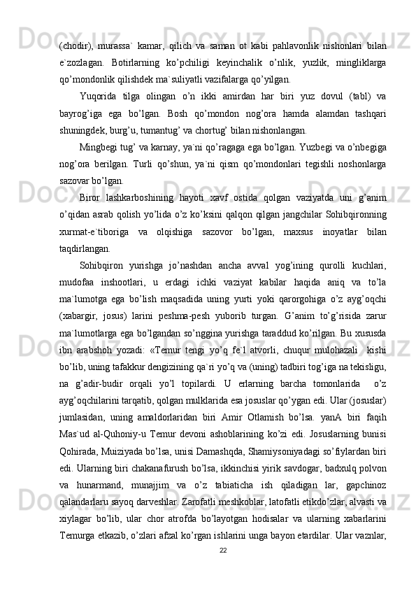 (chodir), murassa`	 kamar,	 qilich	 va	 saman	 ot	 kabi	 pahlavonlik	 nishonlari	 bilan
e`zozlagan.	
 Botirlarning	 ko’pchiligi	 keyinchalik	 o’nlik,	 yuzlik,	 mingliklarga
qo’mondonlik	
 qilishdek	 ma`suliyatli	 vazifalarga	 qo’yilgan.
Yuqorida	
 tilga	 olingan	 o’n	 ikki	 amirdan	 har	 biri	 yuz	 dovul	 (tabl)	 va
bayrog’iga	
 ega	 bo’lgan.	 Bosh	 qo’mondon	 nog’ora	 hamda	 alamdan	 tashqari
shuningdek,	
 burg’u,	 tumantug’	 va	 chortug’	 bilan	 nishonlangan.
Mingbegi	
 tug’	 va	 karnay,	 ya`ni	 qo’ragaga	 ega	 bo’lgan.	 Yuzbegi	 va	 o’nbegiga
nog’ora	
 berilgan.	 Turli	 qo’shun,	 ya`ni	 qism	 qo’mondonlari	 tegishli	 noshonlarga
sazovar	
 bo’lgan.
Biror	
 lashkarboshining	 hayoti	 xavf	 ostida	 qolgan	 vaziyatda	 uni	 g’anim
o’qidan	
 asrab	 qolish	 yo’lida	 o’z	 ko’ksini	 qalqon	 qilgan	 jangchilar	 Sohibqironning
xurmat-e`tiboriga	
 va	 olqishiga	 sazovor	 bo’lgan,	 maxsus	 inoyatlar	 bilan
taqdirlangan.
Sohibqiron	
 yurishga	 jo’nashdan	 ancha	 avval	 yog’ining	 qurolli	 kuchlari,
mudofaa	
 inshootlari,	 u	 erdagi	 ichki	 vaziyat	 kabilar	 haqida	 aniq	 va	 to’la
ma`lumotga	
 ega	 bo’lish	 maqsadida	 uning	 yurti	 yoki	 qarorgohiga	 o’z	 ayg’oqchi
(xabargir,	
 josus)	 larini	 peshma-pesh	 yuborib	 turgan.	 G’anim	 to’g’risida	 zarur
ma`lumotlarga	
 ega	 bo’lgandan	 so’nggina	 yurishga	 taraddud	 ko’rilgan.	 Bu	 xususda
ibn	
 arabshoh	 yozadi:	 «Temur	 tengi	 yo’q	 fe`l	 atvorli,	 chuqur	 mulohazali	  kishi
bo’lib,	
 uning	 tafakkur	 dengizining	 qa`ri	 yo’q	 va	 (uning)	 tadbiri	 tog’iga	 na	 tekisligu,
na	
 g’adir-budir	 orqali	 yo’l	 topilardi.	 U	 erlarning	 barcha	 tomonlarida	  o’z
ayg’oqchilarini	
 tarqatib,	 qolgan	 mulklarida	 esa	 josuslar	 qo’ygan	 edi.	 Ular	 (josuslar)
jumlasidan,	
 uning	 amaldorlaridan	 biri	 Amir	 Otlamish	 bo’lsa.	 yanA	 biri	 faqih
Mas`ud	
 al-Quhoniy-u	 Temur	 devoni	 ashoblarining	 ko’zi	 edi.	 Josuslarning	 bunisi
Qohirada,	
 Muiziyada	 bo’lsa,	 unisi	 Damashqda,	 Shamiysoniyadagi	 so’fiylardan	 biri
edi.	
 Ularning	 biri	 chakanafurush	 bo’lsa,	 ikkinchisi	 yirik	 savdogar,	 badxulq	 polvon
va	
 hunarmand,	 munajjim	 va	 o’z	 tabiaticha	 ish	 qiladigan	 lar,	 gapchinoz
qalandarlaru	
 sayoq	 darveshlar.	 Zarofatli	 meshkoblar,	 latofatli	 etikdo’zlar,	 alvasti	 va
xiylagar	
 bo’lib,	 ular	 chor	 atrofda	 bo’layotgan	 hodisalar	 va	 ularning	 xabarlarini
Temurga	
 etkazib,	 o’zlari	 afzal	 ko’rgan	 ishlarini	 unga	 bayon	 etardilar.	 Ular	 vaznlar,
22
