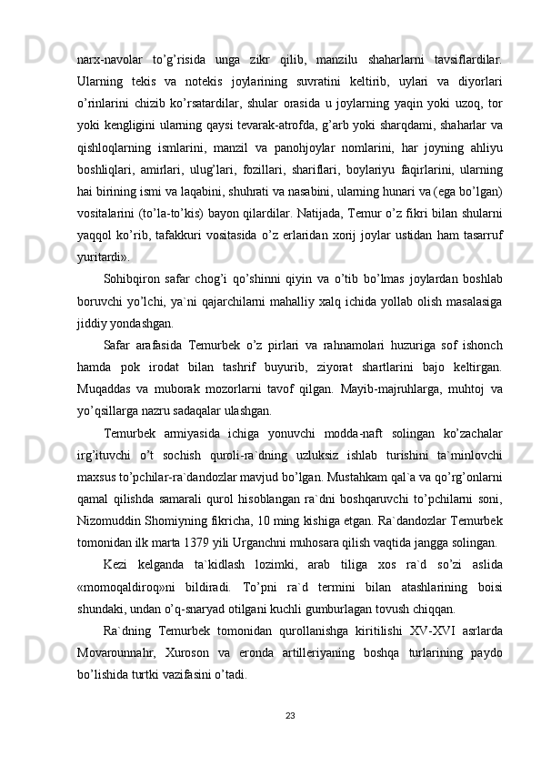 narx-navolar to’g’risida	 unga	 zikr	 qilib,	 manzilu	 shaharlarni	 tavsiflardilar.
Ularning	
 tekis	 va	 notekis	 joylarining	 suvratini	 keltirib,	 uylari	 va	 diyorlari
o’rinlarini	
 chizib	 ko’rsatardilar,	 shular	 orasida	 u joylarning	 yaqin	 yoki	 uzoq,	 tor
yoki	
 kengligini	 ularning	 qaysi	 tevarak-atrofda,	 g’arb	 yoki	 sharqdami,	 shaharlar	 va
qishloqlarning	
 ismlarini,	 manzil	 va	 panohjoylar	 nomlarini,	 har	 joyning	 ahliyu
boshliqlari,	
 amirlari,	 ulug’lari,	 fozillari,	 shariflari,	 boylariyu	 faqirlarini,	 ularning
hai	
 birining	 ismi	 va	 laqabini,	 shuhrati	 va	 nasabini,	 ularning	 hunari	 va	 (ega	 bo’lgan)
vositalarini	
 (to’la-to’kis)	 bayon	 qilardilar.	 Natijada,	 Temur	 o’z	 fikri	 bilan	 shularni
yaqqol	
 ko’rib,	 tafakkuri	 vositasida	 o’z	 erlaridan	 xorij	 joylar	 ustidan	 ham	 tasarruf
yuritardi».
Sohibqiron	
 safar	 chog’i	 qo’shinni	 qiyin	 va	 o’tib	 bo’lmas	 joylardan	 boshlab
boruvchi	
 yo’lchi,	 ya`ni	 qajarchilarni	 mahalliy	 xalq	 ichida	 yollab	 olish	 masalasiga
jiddiy	
 yondashgan.
Safar	
 arafasida	 Temurbek	 o’z	 pirlari	 va	 rahnamolari	 huzuriga	 sof	 ishonch
hamda	
 pok	 irodat	 bilan	 tashrif	 buyurib,	 ziyorat	 shartlarini	 bajo	 keltirgan.
Muqaddas	
 va	 muborak	 mozorlarni	 tavof	 qilgan.	 Mayib-majruhlarga,	 muhtoj	 va
yo’qsillarga	
 nazru	 sadaqalar	 ulashgan.
Temurbek	
 armiyasida	 ichiga	 yonuvchi	 modda-naft	 solingan	 ko’zachalar
irg’ituvchi	
 o’t	 sochish	 quroli-ra`dning	 uzluksiz	 ishlab	 turishini	 ta`minlovchi
maxsus	
 to’pchilar-ra`dandozlar	 mavjud	 bo’lgan.	 Mustahkam	 qal`a	 va	 qo’rg’onlarni
qamal	
 qilishda	 samarali	 qurol	 hisoblangan	 ra`dni	 boshqaruvchi	 to’pchilarni	 soni,
Nizomuddin	
 Shomiyning	 fikricha,	 10	 ming	 kishiga	 etgan.	 Ra`dandozlar	 Temurbek
tomonidan	
 ilk	 marta	 1379	 yili	 Urganchni	 muhosara	 qilish	 vaqtida	 jangga	 solingan.
Kezi	
 kelganda	 ta`kidlash	 lozimki,	 arab	 tiliga	 xos	 ra`d	 so’zi	 aslida
«momoqaldiroq»ni	
 bildiradi.	 To’pni	 ra`d	 termini	 bilan	 atashlarining	 boisi
shundaki,	
 undan	 o’q-snaryad	 otilgani	 kuchli	 gumburlagan	 tovush	 chiqqan.
Ra`dning	
 Temurbek	 tomonidan	 qurollanishga	 kiritilishi	 XV-XVI	 asrlarda
Movarounnahr,	
 Xuroson	 va	 eronda	 artilleriyaning	 boshqa	 turlarining	 paydo
bo’lishida	
 turtki	 vazifasini	 o’tadi.
23 