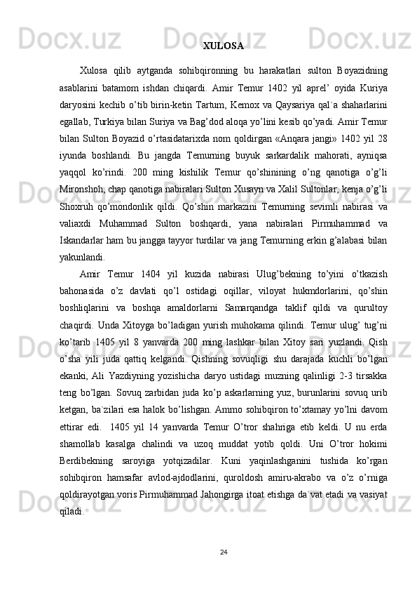 XULOSA
Xulosa qilib	 aytganda	 sohibqironning	 bu	 harakatlari	 sulton	 Boyazidning
asablarini	
 batamom	 ishdan	 chiqardi.	 Amir	 Temur	 1402	 yil	 aprel’	 oyida	 Kuriya
daryosini	
 kechib	 o’tib	 birin-ketin	 Tartum,	 Kemox	 va	 Qaysariya	 qal`a	 shaharlarini
egallab,	
 Turkiya	 bilan	 Suriya	 va	 Bag’dod	 aloqa	 yo’lini	 kesib	 qo’yadi.	 Amir	 Temur
bilan	
 Sulton	 Boyazid	 o’rtasidatarixda	 nom	 qoldirgan	 «Anqara	 jangi»	 1402	 yil	 28
iyunda	
 boshlandi.	 Bu	 jangda	 Temurning	 buyuk	 sarkardalik	 mahorati,	 ayniqsa
yaqqol	
 ko’rindi.	 200	 ming	 kishilik	 Temur	 qo’shinining	 o’ng	 qanotiga	 o’g’li
Mironshoh,	
 chap	 qanotiga	 nabiralari	 Sulton	 Xusayn	 va	 Xalil	 Sultonlar,	 kenja	 o’g’li
Shoxruh	
 qo’mondonlik	 qildi.	 Qo’shin	 markazini	 Temurning	 sevimli	 nabirasi	 va
valiaxdi	
 Muhammad	 Sulton	 boshqardi,	 yana	 nabiralari	 Pirmuhammad	 va
Iskandarlar	
 ham	 bu	 jangga	 tayyor	 turdilar	 va	 jang	 Temurning	 erkin	 g’alabasi	 bilan
yakunlandi.
Amir	
 Temur	 1404	 yil	 kuzida	 nabirasi	 Ulug’bekning	 to’yini	 o’tkazish
bahonasida	
 o’z	 davlati	 qo’l	 ostidagi	 oqillar,	 viloyat	 hukmdorlarini,	 qo’shin
boshliqlarini	
 va	 boshqa	 amaldorlarni	 Samarqandga	 taklif	 qildi	 va	 qurultoy
chaqirdi.	
 Unda	 Xitoyga	 bo’ladigan	 yurish	 muhokama	 qilindi.	 Temur	 ulug’	 tug’ni
ko’tarib	
 1405	 yil	 8 yanvarda	 200	 ming	 lashkar	 bilan	 Xitoy	 sari	 yuzlandi.	 Qish
o’sha	
 yili	 juda	 qattiq	 kelgandi.	 Qishning	 sovuqligi	 shu	 darajada	 kuchli	 bo’lgan
ekanki,	
 Ali	 Yazdiyning	 yozishicha	 daryo	 ustidagi	 muzning	 qalinligi	 2-3	 tirsakka
teng	
 bo’lgan.	 Sovuq	 zarbidan	 juda	 ko’p	 askarlarning	 yuz,	 burunlarini	 sovuq	 urib
ketgan,	
 ba`zilari	 esa	 halok	 bo’lishgan.	 Ammo	 sohibqiron	 to’xtamay	 yo’lni	 davom
ettirar	
 edi.	  1405	 yil	 14	 yanvarda	 Temur	 O’tror	 shahriga	 etib	 keldi.	 U	 nu	 erda
shamollab	
 kasalga	 chalindi	 va	 uzoq	 muddat	 yotib	 qoldi.	 Uni	 O’tror	 hokimi
Berdibekning	
 saroyiga	 yotqizadilar.	 Kuni	 yaqinlashganini	 tushida	 ko’rgan
sohibqiron	
 hamsafar	 avlod-ajdodlarini,	 quroldosh	 amiru-akrabo	 va	 o’z	 o’rniga
qoldirayotgan	
 voris	 Pirmuhammad	 Jahongirga	 itoat	 etishga	 da`vat	 etadi	 va	 vasiyat
qiladi.	
 
 
24 