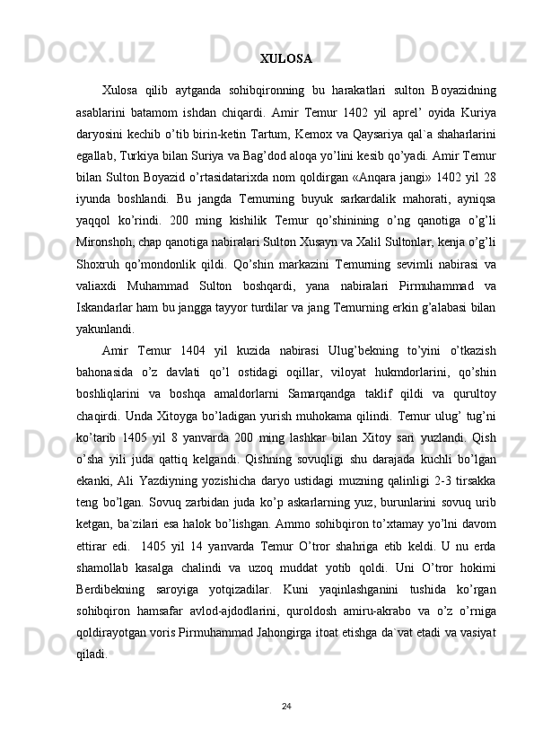 XULOSA
Xulosa qilib	 aytganda	 sohibqironning	 bu	 harakatlari	 sulton	 Boyazidning
asablarini	
 batamom	 ishdan	 chiqardi.	 Amir	 Temur	 1402	 yil	 aprel’	 oyida	 Kuriya
daryosini	
 kechib	 o’tib	 birin-ketin	 Tartum,	 Kemox	 va	 Qaysariya	 qal`a	 shaharlarini
egallab,	
 Turkiya	 bilan	 Suriya	 va	 Bag’dod	 aloqa	 yo’lini	 kesib	 qo’yadi.	 Amir	 Temur
bilan	
 Sulton	 Boyazid	 o’rtasidatarixda	 nom	 qoldirgan	 «Anqara	 jangi»	 1402	 yil	 28
iyunda	
 boshlandi.	 Bu	 jangda	 Temurning	 buyuk	 sarkardalik	 mahorati,	 ayniqsa
yaqqol	
 ko’rindi.	 200	 ming	 kishilik	 Temur	 qo’shinining	 o’ng	 qanotiga	 o’g’li
Mironshoh,	
 chap	 qanotiga	 nabiralari	 Sulton	 Xusayn	 va	 Xalil	 Sultonlar,	 kenja	 o’g’li
Shoxruh	
 qo’mondonlik	 qildi.	 Qo’shin	 markazini	 Temurning	 sevimli	 nabirasi	 va
valiaxdi	
 Muhammad	 Sulton	 boshqardi,	 yana	 nabiralari	 Pirmuhammad	 va
Iskandarlar	
 ham	 bu	 jangga	 tayyor	 turdilar	 va	 jang	 Temurning	 erkin	 g’alabasi	 bilan
yakunlandi.
Amir	
 Temur	 1404	 yil	 kuzida	 nabirasi	 Ulug’bekning	 to’yini	 o’tkazish
bahonasida	
 o’z	 davlati	 qo’l	 ostidagi	 oqillar,	 viloyat	 hukmdorlarini,	 qo’shin
boshliqlarini	
 va	 boshqa	 amaldorlarni	 Samarqandga	 taklif	 qildi	 va	 qurultoy
chaqirdi.	
 Unda	 Xitoyga	 bo’ladigan	 yurish	 muhokama	 qilindi.	 Temur	 ulug’	 tug’ni
ko’tarib	
 1405	 yil	 8 yanvarda	 200	 ming	 lashkar	 bilan	 Xitoy	 sari	 yuzlandi.	 Qish
o’sha	
 yili	 juda	 qattiq	 kelgandi.	 Qishning	 sovuqligi	 shu	 darajada	 kuchli	 bo’lgan
ekanki,	
 Ali	 Yazdiyning	 yozishicha	 daryo	 ustidagi	 muzning	 qalinligi	 2-3	 tirsakka
teng	
 bo’lgan.	 Sovuq	 zarbidan	 juda	 ko’p	 askarlarning	 yuz,	 burunlarini	 sovuq	 urib
ketgan,	
 ba`zilari	 esa	 halok	 bo’lishgan.	 Ammo	 sohibqiron	 to’xtamay	 yo’lni	 davom
ettirar	
 edi.	  1405	 yil	 14	 yanvarda	 Temur	 O’tror	 shahriga	 etib	 keldi.	 U	 nu	 erda
shamollab	
 kasalga	 chalindi	 va	 uzoq	 muddat	 yotib	 qoldi.	 Uni	 O’tror	 hokimi
Berdibekning	
 saroyiga	 yotqizadilar.	 Kuni	 yaqinlashganini	 tushida	 ko’rgan
sohibqiron	
 hamsafar	 avlod-ajdodlarini,	 quroldosh	 amiru-akrabo	 va	 o’z	 o’rniga
qoldirayotgan	
 voris	 Pirmuhammad	 Jahongirga	 itoat	 etishga	 da`vat	 etadi	 va	 vasiyat
qiladi.	
 
 
24