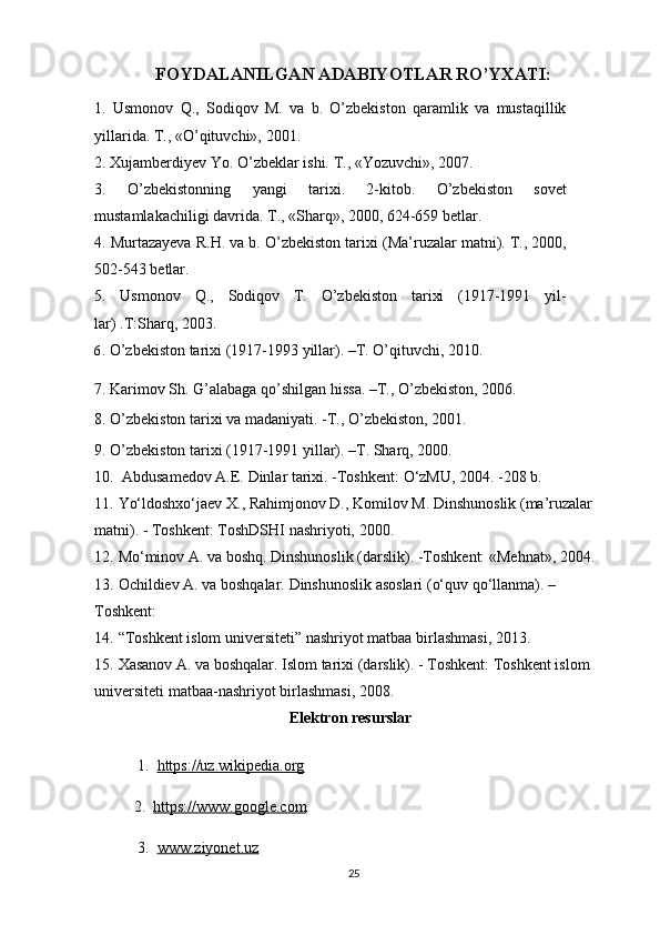 FOYDALANILGAN ADABIYOTLAR RO’YXATI:
1. Usmonov	 Q.,	 Sodiqov	 M.	 va	 b.	 O’zbekiston	 qaramlik	 va	 mustaqillik
yillarida.	
 T.,	 «O’qituvchi»,	 2001.
2.	
 Xujamberdiyev	 Yo.	 O’zbeklar	 ishi.	 T.,	 «Yozuvchi»,	 2007.
3.	
 	O’zbekistonning	 	yangi	 	tarixi.	 	2-kitob.	 	O’zbekiston	 	sovet
mustamlakachiligi	
 davrida.	 T.,	 «Sharq»,	 2000,	 624-659	 betlar.
4.	
 Murtazayeva	 R.H.	 va	 b.	 O’zbekiston	 tarixi	 (Ma’ruzalar	 matni).	 T.,	 2000,
502-543	
 betlar.
5.	
 Usmonov	 Q.,	 Sodiqov	 T.	 O’zbekiston	 tarixi	 (1917-1991	 yil-
lar)	
 .T:Sharq,	 2003.
6.	
  O’zbekiston	 tarixi	 (1917-1993	 yillar).	 –T.	 O’qituvchi,	 2010.
7.	
 Karimov	 Sh.	 G’alabaga	 qo’shilgan	 hissa.	 –T.,	 O’zbekiston,	 2006.
8.	
 O’zbekiston	 tarixi	 va	 madaniyati.	 -T.,	 O’zbekiston,	 2001.
9.	
 O’zbekiston	 tarixi	 (1917-1991	 yillar).	 –T.	 Sharq,	 2000.
10.  	
Abdusamedov	 A.E.	 Dinlar	 tarixi.	 -Toshkent:	 O‘zMU,	 2004.	 -208	 b.
11. Yo‘ldoshxo‘jaev	
 X.,	 Rahimjonov	 D.,	 Komilov	 M.	 Dinshunoslik	 (ma’ruzalar	 
matni).	
 - Toshkent:	 ToshDSHI	 nashriyoti,	 2000.
12. Mo‘minov	
 A.	 va	 boshq.	 Dinshunoslik	 (darslik).	 -Toshkent:	 «Mehnat»,	 2004.	 
13. Ochildiev	
 A.	 va	 boshqalar.	 Dinshunoslik	 asoslari	 (o‘quv	 qo‘llanma).	 –
Toshkent:
14. “Toshkent	
 islom	 universiteti”	 nashriyot	 matbaa	 birlashmasi,	 2013.
15. Xasanov	
 A.	 va	 boshqalar.	 Islom	 tarixi	 (darslik).	 - Toshkent:	 Toshkent	 islom	 
universiteti	
 matbaa-nashriyot	 birlashmasi,	 2008.
Elektron resurslar
 	
1.	   https://uz.wikipedia.org
2.
   https://www.google.com
 	
3.	   www.ziyonet.uz
25 