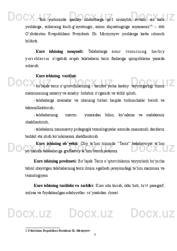 “Biz yurtimizda	 qanday	 islohotlarga	 qo‘l	 urmaylik,	 avvalo,	 siz	 kabi
yoshlarga,	
 sizlarning	 kuch-g‘ayratingiz,	 azmu	 shijoatingizga	 suyanamiz” 1
 	– deb
O‘zbekiston	
 Respublikasi	 Prezidenti	 Sh.	 Mirziyoyev	  yoshlarga	 katta	 ishonch
bildirdi.
Kurs   ishining   maqsadi:  	
Talabalarga	  a m i r	 	t e m u r n i n g	 	h a r b i y
y u r i s h l a r i n i  	
o’rgatish	  orqali	 talabalarni	 tarix   fanlariga	 qiziqishlarini	 yanada
oshirish.
Kurs ishi ning   vazifasi: 
- bo‘lajak	
 tarix	 o‘qituvchilarining	 - tarixbo‘yicha	 kasbiy	  tayyorgarligi	 tizimi
mazmunining	
 nazariy	 va	 amaliy	  holatini	 o‘rganish	 va	 tahlil	 qilish;
- talabalarga	
 sxemalar	 va	 ularning	 turlari	 haqida	 tushunchalar	 berish	 va
takomillashtirish ;
- talabalarning	
 	 mavzu	 	 yuzasidan	 bilim,	 ko‘nikma	 va	 malakasini
shakllantirish;
- talabalarni	
 zamonaviy	 pedagogik	 texnologiyalar	 asosida	 muammoli	 darslarni
tashkil	
 eta	 olish	 ko‘nikmasini	 shakllantirish.
Kurs   ishining   ob’yekti:  	
Oliy	 ta’lim	 tizimida	 “Tarix”	 bakalavriyat	 ta’lim
yo‘nalishi	
 talabalariga	 grafikaviy	 ta’lim	 berish	 jarayoni.
Kurs ishining predmeti:  	
Bo‘lajak	 Tarix	 o‘qituvchilarini	 tayyorlash	 bo‘yicha
tahsil	
 olayotgan	 talabalarning	 tarix	 ilmini	 egallash	 jarayonidagi	 ta’lim	 mazmuni	 va
texnologiyasi.
Kurs ishining tuzilishi va tarkibi:  	
Kurs	 ishi	 kirish,	 ikki	 bob,	 to’rt	 paragraf,
xulosa	
 va	 foydalanilgan	 adabiyotlar	  ro‘yxatidan	  iborat.
1   O‘zbekiston	
 Respublikasi	 Prezidenti	 Sh.	 Mirziyoyev
3 