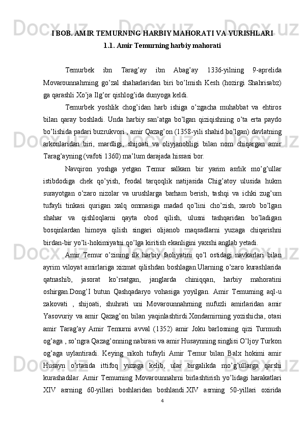 I BOB.  AMIR TEMURNING HARBIY MAHORATI VA YURISHLARI
1.1.   Amir Temurning harbiy mahorati
Temurbek 	ibn	 	Tarag’ay	 	ibn	 	Abag’ay	 	1336-yilning	 	9-aprelida
Movarounnahrning	
 go’zal	 shaharlaridan	 biri	 bo’lmish	 Kesh	 (hozirgi	 Shahrisabz)
ga	
 qarashli	 Xo’ja	 Ilg’or	 qishlog’ida	 dunyoga	 keldi.
Temurbek	
 yoshlik	 chog’idan	 harb	 ishiga	 o’zgacha	 muhabbat	 va	 ehtiros
bilan	
 qaray	 boshladi.	 Unda	 harbiy	 san’atga	 bo’lgan	 qiziqishning	 o’ta	 erta	 paydo
bo’lishida	
 padari	 buzrukvori	 , amir	 Qazag’on	 (1358-yili	 shahid	 bo’lgan)	 davlatning
arkonlaridan	
 biri,	 mardligi,	 shijoati	 va	 oliyjanobligi	 bilan	 nom	 chiqargan	 amir
Tarag’ayning	
 (vafoti	 1360)	 ma’lum	 darajada	 hissasi	 bor.
Navqiron	
 yoshga	 yetgan	 Temur	 salkam	 bir	 yarim	 asrlik	 mo’g’ullar
istibdodiga	
 chek	 qo’yish,	 feodal	 tarqoqlik	 natijasida	 Chig’atoy	 ulusida	 hukm
surayotgan	
 o’zaro	 nizolar	 va	 urushlarga	 barham	 berish,	 tashqi	 va	 ichki	 zug’um
tufayli	
 tinkasi	 qurigan	 xalq	 ommasiga	 madad	 qo’lini	 cho’zish,	 xarob	 bo’lgan
shahar	
 va	 qishloqlarni	 qayta	 obod	 qilish,	 ulusni	 tashqaridan	 bo’ladigan
bosqinlardan	
 himoya	 qilish	 singari	 olijanob	 maqsadlarni	 yuzaga	 chiqarishni
birdan-bir	
 yo’li-hokimiyatni	 qo’lga	 kiritish	 ekanligini	 yaxshi	 anglab	 yetadi.
Amir	
 Temur	 o’zining	 ilk	 harbiy	 faoliyatini	 qo’l	 ostidagi	 navkarlari	 bilan
ayrim	
 viloyat	 amirlariga	 xizmat	 qilishdan	 boshlagan.Ularning	 o’zaro	 kurashlarida
qatnashib,	
 	jasorat	 	ko’rsatgan,	 	janglarda	 	chiniqqan,	 	harbiy	 	mahoratini
oshirgan.Dong’I	
 butun	 Qashqadaryo	 vohasiga	 yoyilgan.	 Amir	 Temurning	 aql-u
zakovati	
 , shijoati,	 shuhrati	 uni	 Movarounnahrning	 nufuzli	 amirlaridan	 amir
Yasovuriy	
 va	 amir	 Qazag’on	 bilan	 yaqinlashtirdi.Xondamirning	 yozishicha,	 otasi
amir	
 Tarag’ay	 Amir	 Temurni	 avval	 (1352)	 amir	 Joku	 barlosning	 qizi	 Turmush
og’aga	
 , so’ngra	 Qazag’onning	 nabirasi	 va	 amir	 Husaynning	 singlisi	 O’ljoy	 Turkon
og’aga     uylantiradi.	
 Keying	 nikoh	 tufayli	 Amir	 Temur	 bilan	 Balx	 hokimi	 amir
Husayn	
 o’rtasida	 ittifoq	 yuzaga	 kelib,	 ular	 birgalikda	 mo’g’ullarga	 qarshi
kurashadilar.	
 Amir	 Temurning	 Movarounnahrni	 birlashtirish	 yo’lidagi	 harakatlari
XIV	
 asrning	 60-yillari	 boshlaridan	 boshlandi.XIV	 asrning	 50-yillari	 oxirida
4 