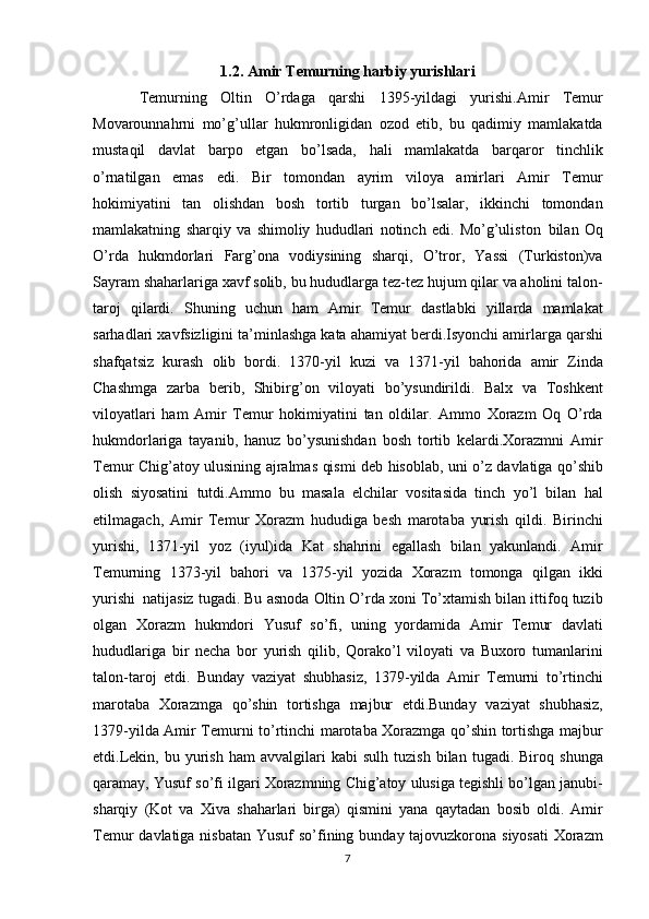 1.2.   Amir Temurning harbiy yurishlari
Temurning Oltin	 O’rdaga	 qarshi	 1395-yildagi	 yurishi. Amir	 Temur
Movarounnahrni	
 mo’g’ullar	 hukmronligidan	 ozod	 etib,	 bu	 qadimiy	 mamlakatda
mustaqil	
 davlat	 barpo	 etgan	 bo’lsada,	 hali	 mamlakatda	 barqaror	 tinchlik
o’rnatilgan	
 emas	 edi.	 Bir	 tomondan	 ayrim	 viloya	 amirlari	 Amir	 Temur
hokimiyatini	
 tan	 olishdan	 bosh	 tortib	 turgan	 bo’lsalar,	 ikkinchi	 tomondan
mamlakatning	
 sharqiy	 va	 shimoliy	 hududlari	 notinch	 edi.	 Mo’g’uliston     bilan	 Oq
O’rda	
 hukmdorlari	 Farg’ona	 vodiysining	 sharqi,	 O’tror,	 Yassi	 (Turkiston)va
Sayram	
 shaharlariga	 xavf	 solib,	 bu	 hududlarga	 tez-tez	 hujum	 qilar	 va	 aholini	 talon-
taroj	
 qilardi.	 Shuning	 uchun	 ham	 Amir	 Temur	 dastlabki	 yillarda	 mamlakat
sarhadlari	
 xavfsizligini	 ta’minlashga	 kata	 ahamiyat	 berdi.Isyonchi	 amirlarga	 qarshi
shafqatsiz	
 kurash	 olib	 bordi.	 1370-yil	 kuzi	 va	 1371-yil	 bahorida	 amir	 Zinda
Chashmga	
 zarba	 berib,	 Shibirg’on	 viloyati	 bo’ysundirildi.	 Balx	 va	 Toshkent
viloyatlari	
 ham	 Amir	 Temur	 hokimiyatini	 tan	 oldilar.	 Ammo	 Xorazm	 Oq	 O’rda
hukmdorlariga	
 tayanib,	 hanuz	 bo’ysunishdan	 bosh	 tortib	 kelardi.Xorazmni	 Amir
Temur	
 Chig’atoy	 ulusining	 ajralmas	 qismi	 deb	 hisoblab,	 uni	 o’z	 davlatiga	 qo’shib
olish	
 siyosatini	 tutdi.Ammo	 bu	 masala	 elchilar	 vositasida	 tinch	 yo’l	 bilan	 hal
etilmagach,	
 Amir	 Temur	 Xorazm	 hududiga	 besh	 marotaba	 yurish	 qildi.	 Birinchi
yurishi,	
 1371-yil	 yoz	 (iyul)ida	 Kat	 shahrini	 egallash	 bilan	 yakunlandi.	 Amir
Temurning	
 1373-yil	 bahori	 va	 1375-yil	 yozida	 Xorazm	 tomonga	 qilgan	 ikki
yurishi     natijasiz	
 tugadi.	 Bu	 asnoda	 Oltin	 O’rda	 xoni	 To’xtamish	 bilan	 ittifoq	 tuzib
olgan	
 Xorazm	 hukmdori	 Yusuf	 so’fi,	 uning	 yordamida	 Amir	 Temur	 davlati
hududlariga	
 bir	 necha	 bor	 yurish	 qilib,	 Qorako’l	 viloyati	 va	 Buxoro	 tumanlarini
talon-taroj	
 etdi.	 Bunday	 vaziyat	 shubhasiz,	 1379-yilda	 Amir	 Temurni	 to’rtinchi
marotaba	
 Xorazmga	 qo’shin	 tortishga	 majbur	 etdi.Bunday	 vaziyat	 shubhasiz,
1379-yilda	
 Amir	 Temurni	 to’rtinchi	 marotaba	 Xorazmga	 qo’shin	 tortishga	 majbur
etdi.Lekin,	
 bu	 yurish	 ham	 avvalgilari	 kabi	 sulh	 tuzish	 bilan	 tugadi.	 Biroq	 shunga
qaramay,	
 Yusuf	 so’fi	 ilgari	 Xorazmning	 Chig’atoy	 ulusiga	 tegishli	 bo’lgan	 janubi-
sharqiy	
 (Kot	 va	 Xiva	 shaharlari	 birga)	 qismini	 yana	 qaytadan	 bosib	 oldi.	 Amir
Temur	
 davlatiga	 nisbatan	 Yusuf	 so’fining	 bunday	 tajovuzkorona	 siyosati	 Xorazm
7