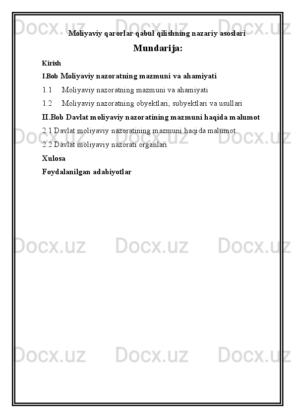 Moliyaviy qarorlar qabul qilishning nazariy asoslari
Mundari ja :
Kirish
I.Bob  Moliyaviy nazoratning mazmuni va ahamiyati
1.1   Moliyaviy nazoratning mazmuni va ahamiyati 
1.2   Moliyaviy nazoratning obyektlari, subyektlari va usullari
II.Bob   Davlat moliyaviy nazoratining mazmuni  haqida malumot
2.1  Davlat moliyaviy nazoratining mazmuni  haqida malumot 
2.2  Davlat m oliyaviy nazorat i organlari
Xulosa 
Foydalanilgan adabiyotlar