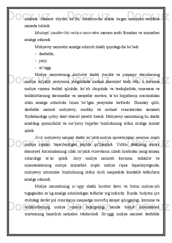 oshiradi.   Nazorat   obyekti   bo‘lib,   tekshiruvchi   oldida   turgan   muayyan   vazifalar
nazarda tutiladi. 
Mustaqil (auditorlik) moliya nazoratini  maxsus audit firmalari va xizmatlari
amalga oshiradi. 
Moliyaviy nazoratni amalga oshirish shakli quyidagicha bo‘ladi: 
 dastlabki; 
 joriy; 
 s o‘ nggi. 
Moliya   nazoratining   dastlabki   shakli   yuridik   va   jismoniy   shaxslarning
moliya   xo‘jalik   jarayonini   yurgizishda   muhim   ahamiyat   kasb   etib,   u   korxona
moliya   rejasini   tashkil   qilishda,   ko‘rib   chiqishda   va   tasdiqlashda,   muassasa   va
tashkilotlarning   daromadlar   va   xarajatlar   smetasi,   ta’sis   hujjatlarini   imzolashdan
oldin   amalga   oshirilishi   lozim   bo‘lgan   jarayonlar   tartibidir.   Shunday   qilib,
dastlabki   nazorat   moliyaviy,   moddiy   va   mehnat   resurslaridan   samarali
foydalanishga ijobiy shart-sharoit yaratib beradi. Moliyaviy nazoratning bu shakli
amaldagi   qonunchilik   va   me’yoriy   hujjatlar   buzilishining   oldini   olishga   xizmat
qiladi. 
Joriy   moliyaviy nazorat shakli xo‘jalik-moliya operatsiyalari jarayoni orqali
moliya   rejalari   bajarilayotgan   paytda   qo‘llaniladi.   Ushbu   shaklning   asosiy
ahamiyati korxonalarning ichki xo‘jalik rezervlarini izlash hisobidan jamg‘armani
oshirishga   ta’sir   qiladi.   Joriy   moliya   nazorati   korxona,   tashkilot   va
muassasalarning   moliya   xizmatlari   orqali   moliya   rejasi   bajarilayotganda,
moliyaviy   intizomlar   buzilishining   oldini   olish   maqsadida   kundalik   tadbirlarni
amalga oshiradi. 
Moliya   nazoratining   so‘nggi   shakli   hisobot   davri   va   butun   moliya-yili
tugagandan so‘ng amalga oshiriladigan tadbirlar yig‘indisidir. Bunda, budjetni ijro
etishdagi davlat pul resurslarini maqsadga muvofiq xarajat qilinganligi, korxona va
tashkilotlarning   moliya   rejasini   bajarganligi   hamda   budjet   muassasalari
smetasining   bajarilish   natijalari   tekshiriladi.   So‘nggi   moliya   nazorati   dastlabki 