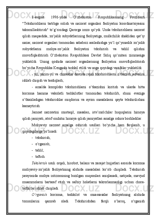 8-avgust   1996-yilda   O‘zbekiston   Respublikasining   Prezidenti
"Tekshirishlarni   tartibga   solish   va   nazorat   organlari   faoliyatini   koordinatsiyasini
takomillashtirish" to‘g‘risidagi Qarorga imzo qo‘ydi. Unda tekshirishlarni nazorat
qilish maqsadida, xo‘jalik subyektlarining faoliyatiga, mulkchilik shaklidan qat’iy
nazar, nazorat organlari tomonidan sababsiz aralashishga yo‘l qo‘ymaslik xo‘jalik
subyektlarini   moliya-xo‘jalik   faoliyatini   tekshirish   va   tahlil   qilishni
muvofiqlashtirish   O‘zbekiston   Respublikasi   Davlat   Soliq   qo‘mitasi   zimmasiga
yuklatildi.   Uning   qoshida   nazorat   organlarining   faoliyatini   muvofiqlashtirish
bo‘yicha Respublika Kengashi tashkil etildi va unga quyidagi vazifalar yuklatildi:
- yil, yarim-yil va choraklar davrida rejali tekshirishlarni o‘tkazish jadvalini
ishlab chiqish va tasdiqlash;
-   amalda   kompleks   tekshirishlarni   o‘tkazishni   kiritish   va   ularda   bitta
korxona   hamma   vakolatli   tashkilotlar   tomonidan   tekshirilib,   shuni   evaziga
o‘tkaziladigan   tekshirishlar   miqdorini   va   ayrim   masalalarni   qayta   tekshirilishini
kamaytirish. 
Jamoat   nazoratini   mustaqil,   masalan,   iste’molchilar   huquqlarini   himoya
qilish jamiyati, atrof-muhitni himoya qilish jamiyatlari amalga oshira boshladilar.
Moliyaviy   nazorat   amalga   oshirish   usullari   bo‘yicha   ham   farqlanib,   u
quyidagilarga bo‘linadi: 
 t e kshirish; 
 o‘rganish;
 tahlil;
 taftish. 
Tekshirish   usuli orqali, hisobot, balans va xarajat hujjatlari asosida korxona
moliyaviy-xo‘jalik   faoliyatining   alohida   masalalari   ko‘rib   chiqiladi.   Tekshirish
jarayonida   moliya   intizomining   buzilgan   nuqsonlari   aniqlanadi,   natijada,   mavjud
muammolarni   bartaraf   etish   va   salbiy   holatlarni   takrorlanmasligi   uchun   chora-
tadbirlar ishlab chiqiladi. 
O‘rganish   korxona,   tashkilot   va   muassasalar   faoliyatining   alohida
tomonlarini   qamrab   oladi.   Tekshirishdan   farqli   o‘laroq,   o‘rganish 