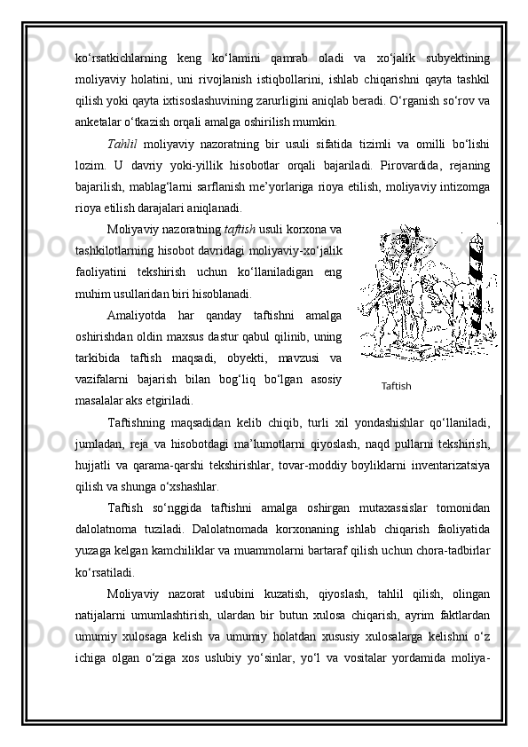 ko‘rsatkichlarning   keng   ko‘lamini   qamrab   oladi   va   xo‘jalik   subyektining
moliyaviy   holatini,   uni   rivojlanish   istiqbollarini,   ishlab   chiqarishni   qayta   tashkil
qilish yoki qayta ixtisoslashuvining zarurligini aniqlab beradi. O‘rganish so‘rov va
anketalar o‘tkazish orqali amalga oshirilish mumkin. 
Tahlil   moliyaviy   nazoratning   bir   usuli   sifatida   tizimli   va   omilli   bo‘lishi
lozim.   U   davriy   yoki-yillik   hisobotlar   orqali   bajariladi.   Pirovardida,   rejaning
bajarilish,  mablag‘larni  sarflanish  me’yorlariga  rioya  etilish,  moliyaviy  intizomga
rioya etilish darajalari aniqlanadi. 
Moliyaviy nazoratning  taftish  usuli korxona va
tashkilotlarning hisobot davridagi moliyaviy-xo‘jalik
faoliyatini   tekshirish   uchun   ko‘llaniladigan   eng
muhim usullaridan biri hisoblanadi. 
Amaliyotda   har   qanday   taftishni   amalga
oshirishdan oldin maxsus dastur qabul qilinib, uning
tarkibida   taftish   maqsadi,   obyekti,   mavzusi   va
vazifalarni   bajarish   bilan   bog‘liq   bo‘lgan   asosiy
masalalar aks etgiriladi. 
Taftishning   maqsadidan   kelib   chiqib,   turli   xil   yondashishlar   qo‘llaniladi,
jumladan,   reja   va   hisobotdagi   ma’lumotlarni   qiyoslash,   naqd   pullarni   tekshirish,
hujjatli   va   qarama-qarshi   tekshirishlar,   tovar-moddiy   boyliklarni   inventarizatsiya
qilish va shunga o‘xshashlar. 
Taftish   so‘nggida   taftishni   amalga   oshirgan   mutaxassislar   tomonidan
dalolatnoma   tuziladi.   Dalolatnomada   korxonaning   ishlab   chiqarish   faoliyatida
yuzaga kelgan kamchiliklar va muammolarni bartaraf qilish uchun chora-tadbirlar
ko‘rsatiladi. 
Moliyaviy   nazorat   uslubini   kuzatish,   qiyoslash,   tahlil   qilish,   olingan
natijalarni   umumlashtirish,   ulardan   bir   butun   xulosa   chiqarish,   ayrim   faktlardan
umumiy   xulosaga   kelish   va   umumiy   holatdan   xususiy   xulosalarga   kelishni   o‘z
ichiga   olgan   o‘ziga   xos   uslubiy   yo‘sinlar,   yo‘l   va   vositalar   yordamida   moliya- Taftish