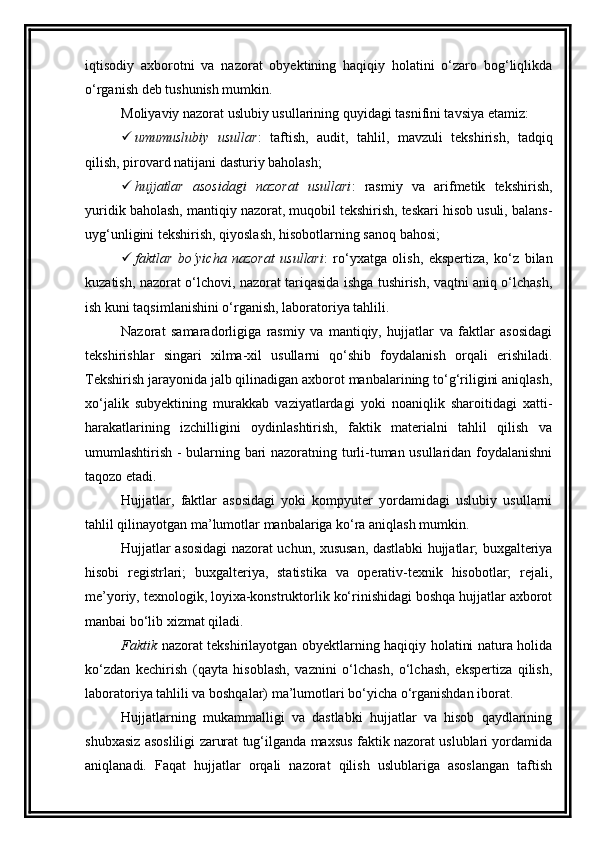 iqtisodiy   axborotni   va   nazorat   obyektining   haqiqiy   holatini   o‘zaro   bog‘liqlikda
o‘rganish deb tushunish mumkin. 
Moliyaviy nazorat uslubiy usullarining quyidagi tasnifini tavsiya etamiz:
 umumuslubiy   usullar :   taftish,   audit,   tahlil,   mavzuli   tekshirish,   tadqiq
qilish, pirovard natijani dasturiy baholash;
 hujjatlar   asosidagi   nazorat   usullari :   rasmiy   va   arifmetik   tekshirish,
yuridik baholash, mantiqiy nazorat, muqobil tekshirish, teskari hisob usuli, balans-
uyg‘unligini tekshirish, qiyoslash, hisobotlarning sanoq bahosi;
 faktlar   bo‘yicha   nazorat   usullari :   ro‘yxatga   olish,   ekspertiza,   ko‘z   bilan
kuzatish, nazorat o‘lchovi, nazorat tariqasida ishga tushirish, vaqtni aniq o‘lchash,
ish kuni taqsimlanishini o‘rganish, laboratoriya tahlili. 
Nazorat   samaradorligiga   rasmiy   va   mantiqiy,   hujjatlar   va   faktlar   asosidagi
tekshirishlar   singari   xilma-xil   usullarni   qo‘shib   foydalanish   orqali   erishiladi.
Tekshirish jarayonida jalb qilinadigan axborot manbalarining to‘g‘riligini aniqlash,
xo‘jalik   subyektining   murakkab   vaziyatlardagi   yoki   noaniqlik   sharoitidagi   xatti-
harakatlarining   izchilligini   oydinlashtirish,   faktik   materialni   tahlil   qilish   va
umumlashtirish - bularning bari nazoratning turli-tuman usullaridan foydalanishni
taqozo etadi. 
Hujjatlar,   faktlar   asosidagi   yoki   kompyuter   yordamidagi   uslubiy   usullarni
tahlil qilinayotgan ma’lumotlar manbalariga ko‘ra aniqlash mumkin. 
Hujjatlar asosidagi nazorat uchun, xususan, dastlabki hujjatlar; buxgalteriya
hisobi   registrlari;   buxgalteriya,   statistika   va   operativ-texnik   hisobotlar;   rejali,
me’yoriy, texnologik, loyixa-konstruktorlik ko‘rinishidagi boshqa hujjatlar axborot
manbai bo‘lib xizmat qiladi. 
Faktik   nazorat tekshirilayotgan obyektlarning haqiqiy holatini natura holida
ko‘zdan   kechirish   (qayta   hisoblash,   vaznini   o‘lchash,   o‘lchash,   ekspertiza   qilish,
laboratoriya tahlili va boshqalar) ma’lumotlari bo‘yicha o‘rganishdan iborat. 
Hujjatlarning   mukammalligi   va   dastlabki   hujjatlar   va   hisob   qaydlarining
shubxasiz asosliligi zarurat tug‘ilganda maxsus faktik nazorat uslublari yordamida
aniqlanadi.   Faqat   hujjatlar   orqali   nazorat   qilish   uslublariga   asoslangan   taftish 