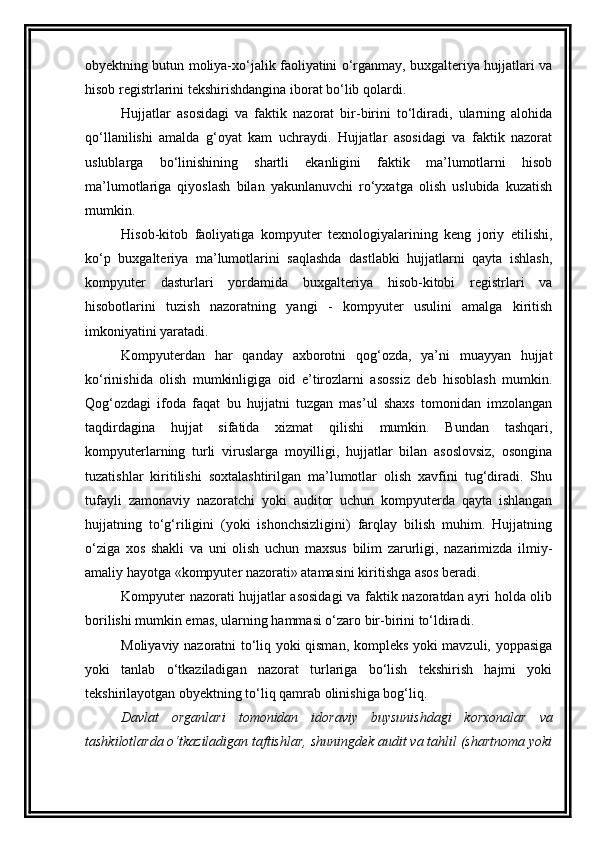 obyektning butun moliya-xo‘jalik faoliyatini o‘rganmay, buxgalteriya hujjatlari va
hisob registrlarini tekshirishdangina iborat bo‘lib qolardi. 
Hujjatlar   asosidagi   va   faktik   nazorat   bir-birini   to‘ldiradi,   ularning   alohida
qo‘llanilishi   amalda   g‘oyat   kam   uchraydi.   Hujjatlar   asosidagi   va   faktik   nazorat
uslublarga   bo‘linishining   shartli   ekanligini   faktik   ma’lumotlarni   hisob
ma’lumotlariga   qiyoslash   bilan   yakunlanuvchi   ro‘yxatga   olish   uslubida   kuzatish
mumkin. 
Hisob-kitob   faoliyatiga   kompyuter   texnologiyalarining   keng   joriy   etilishi,
ko‘p   buxgalteriya   ma’lumotlarini   saqlashda   dastlabki   hujjatlarni   qayta   ishlash,
kompyuter   dasturlari   yordamida   buxgalteriya   hisob-kitobi   registrlari   va
hisobotlarini   tuzish   nazoratning   yangi   -   kompyuter   usulini   amalga   kiritish
imkoniyatini yaratadi. 
Kompyuterdan   har   qanday   axborotni   qog‘ozda,   ya’ni   muayyan   hujjat
ko‘rinishida   olish   mumkinligiga   oid   e’tirozlarni   asossiz   deb   hisoblash   mumkin.
Qog‘ozdagi   ifoda   faqat   bu   hujjatni   tuzgan   mas’ul   shaxs   tomonidan   imzolangan
taqdirdagina   hujjat   sifatida   xizmat   qilishi   mumkin.   Bundan   tashqari,
kompyuterlarning   turli   viruslarga   moyilligi,   hujjatlar   bilan   asoslovsiz,   osongina
tuzatishlar   kiritilishi   soxtalashtirilgan   ma’lumotlar   olish   xavfini   tug‘diradi.   Shu
tufayli   zamonaviy   nazoratchi   yoki   auditor   uchun   kompyuterda   qayta   ishlangan
hujjatning   to‘g‘riligini   (yoki   ishonchsizligini)   farqlay   bilish   muhim.   Hujjatning
o‘ziga   xos   shakli   va   uni   olish   uchun   maxsus   bilim   zarurligi,   nazarimizda   ilmiy-
amaliy hayotga «kompyuter nazorati» atamasini kiritishga asos beradi. 
Kompyuter nazorati hujjatlar asosidagi  va faktik nazoratdan ayri holda olib
borilishi mumkin emas, ularning hammasi o‘zaro bir-birini to‘ldiradi. 
Moliyaviy nazoratni to‘liq yoki qisman, kompleks yoki mavzuli, yoppasiga
yoki   tanlab   o‘tkaziladigan   nazorat   turlariga   bo‘lish   tekshirish   hajmi   yoki
tekshirilayotgan obyektning to‘liq qamrab olinishiga bog‘liq. 
Davlat   organlari   tomonidan   idoraviy   buysunishdagi   korxonalar   va
tashkilotlarda o‘tkaziladigan taftishlar, shuningdek audit va tahlil (shartnoma yoki