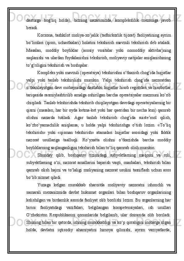 dasturga   bog‘liq   holda),   bizning   nazarimizda,   komplekslilik   mezoniga   javob
beradi.  
Korxona,   tashkilot   moliya-xo‘jalik   (tadbirkorlik   tijorat)   faoliyatining   ayrim
bo‘limlari   (qism,   uchastkalari)   holatini   tekshirish   mavzuli   tekshirish   deb   ataladi.
Masalan,   moddiy   boyliklar   (asosiy   vositalar   yoki   nomoddiy   aktivlar)ning
saqlanishi  va ulardan foydalanishni  tekshirish, moliyaviy natijalar aniqlanishining
to‘g‘riligini tekshirish va boshqalar. 
Kompleks yoki mavzuli (operatsiya) tekshirishni o‘tkazish chog‘ida hujjatlar
yalpi   yoki   tanlab   tekshirilishi   mumkin.   Yalpi   tekshirish   chog‘ida   nazoratdan
o‘tkazilayotgan davr mobaynidagi dastlabki hujjatlar hisob registrlari va hisobotlar
tariqasida rasmiylashtirilib amalga oshirilgan barcha operatsiyalar mazmuni ko‘rib
chiqiladi. Tanlab tekshirishda tekshirib chiqilayotgan davrdagi operatsiyalarniig bir
qismi  (masalan, har  bir  oyda ketma-ket  yoki  har  qaeridan bir  necha kun)  qamrab
olishni   nazarda   tutiladi.   Agar   tanlab   tekshirish   chog‘ida   suiste’mol   qilish,
ko‘zbo‘yamachilik   aniqlansa,   u   holda   yalpi   tekshirishga   o‘tish   lozim.   «To‘liq
tekshirish»   yoki   «qisman   tekshirish»   atamalari   hujjatlar   asosidagi   yoki   faktik
nazorat   usullariga   taalluqli.   Ro‘yxatta   olishni   o‘tkazishda   barcha   moddiy
boyliklarning saqlanganligini tekshirish bilan to‘liq qamrab olish mumkin. 
Shunday   qilib,   boshqaruv   tizimidagi   subyektlarning   maqomi   va   roli,
subyektlarning   o‘zi,   nazorat   amallarini   bajarish   vaqti,   manbalari,   tekshirish   bilan
qamrab   olish   hajmi   va   to‘laligi   moliyaning   nazorat   usulini   tasniflash   uchun   asos
bo‘lib xizmat qiladi. 
Yuzaga   kelgan   murakkab   sharoitda   moliyaviy   nazoratni   ishonchli   va
samarali   mexanizmida   davlat   hukumat   organlari   bilan   boshqaruv   organlarining
kelishilgan va birdamlik asosida faoliyat olib borilishi lozim. Bu organlarning har
birini   faoliyatidagi   vazifalari,   belgilangan   kompetensiyalari,   ish   usullari
O‘zbekiston   Respublikasini   qonunlarida   belgilanib,   ular   doirasida   olib   boriladi.
Shuning bilan bir qatorda, ishning murakkabligi va ko‘p qirraligini inobatga olgan
holda,   davlatni   iqtisodiy   ahamiyatini   himoya   qilinishi,   ayrim   vaziyatlarda,