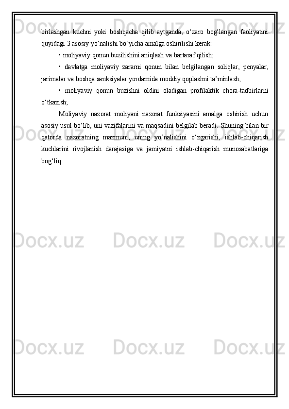 birlashgan   kuchni   yoki   boshqacha   qilib   aytganda,   o‘zaro   bog‘langan   faoliyatini
quyidagi 3 asosiy yo‘nalishi bo‘yicha amalga oshirilishi kerak:
•   moliyaviy qonun buzilishini aniqlash va bartaraf qilish;
•   davlatga   moliyaviy   zararni   qonun   bilan   belgilangan   soliqlar,   penyalar,
jarimalar va boshqa sanksiyalar yordamida moddiy qoplashni ta’minlash;
•   moliyaviy   qonun   buzishni   oldini   oladigan   profilaktik   chora-tadbirlarni
o‘tkazish;
Moliyaviy   nazorat   moliyani   nazorat   funksiyasini   amalga   oshirish   uchun
asosiy usul bo‘lib, uni vazifalarini va maqsadini belgilab beradi. Shuning bilan bir
qatorda   nazoratning   mazmuni,   uning   yo‘nalishini   o‘zgarishi,   ishlab-chiqarish
kuchlarini   rivojlanish   darajasiga   va   jamiyatni   ishlab-chiqarish   munosabatlariga
bog‘liq.  