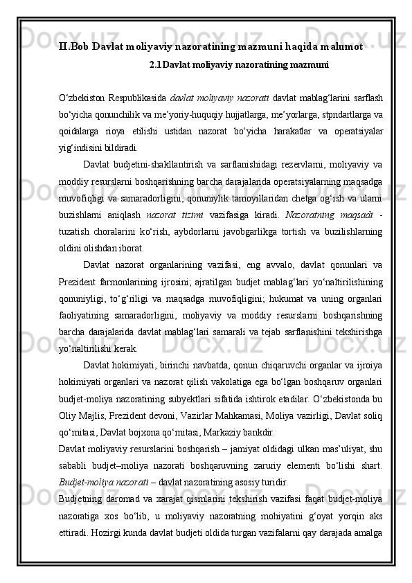 II.Bob   Davlat moliyaviy nazoratining mazmuni  haqida malumot
2.1 Davlat moliyaviy nazoratining mazmuni
O‘zbekiston   Respublikasida   davlat   moliyaviy   nazorati   davlat   mablag‘larini   sarflash
bo‘yicha qonunchilik va me’yoriy-huquqiy hujjatlarga, me’yorlarga, stpndartlarga va
qoidalarga   rioya   etilishi   ustidan   nazorat   bo‘yicha   harakatlar   va   operatsiyalar
yig‘indisini bildiradi.
Davlat   budjetini-shakllantirish   va   sarflanishidagi   rezervlarni,   moliyaviy   va
moddiy resurslarni boshqarishning barcha darajalarida operatsiyalarning maqsadga
muvofiqligi va samaradorligini, qonuniylik tamoyillaridan chetga og‘ish va ularni
buzishlarni   aniqlash   nazorat   tizimi   vazifasiga   kiradi.   Nazoratning   maqsadi   -
tuzatish   choralarini   k o‘ rish,   aybdorlarni   javobgarlikga   tortish   va   buzilishlarning
oldini olishdan iborat.
Davlat   nazorat   organlarining   vazifasi,   eng   avvalo,   davlat   qonunlari   va
Prezident   farmonlarining   ijrosini;   ajratilgan   budjet   mabla g‘ lari   yo‘naltirilishining
qonuniyligi,   to‘g‘riligi   va   maqsadga   muvofiqligini;   hukumat   va   uning   organlari
faoliyatining   samaradorligini,   moliyaviy   va   moddiy   resurslarni   boshqarishning
barcha   darajalarida   davlat   mablag‘lari   samarali   va   tejab   sarflanishini   tekshirishga
yo‘naltirilishi kerak. 
Davlat hokimiyati, birinchi navbatda, qonun chiqaruvchi organlar va ijroiya
hokimiyati organlari va nazorat qilish vakolatiga ega bo‘lgan boshqaruv organlari
budjet-moliya nazoratining subyektlari sifatida ishtirok etadilar. O‘zbekistonda bu
Oliy Majlis, Prezident devoni, Vazirlar Mahkamasi, Moliya vazirligi, Davlat soliq
qo‘mitasi, Davlat bojxona qo‘mitasi, Markaziy bankdir.
Davlat moliyaviy resurslarini boshqarish – jamiyat oldidagi ulkan mas’uliyat, shu
sababli   budjet–moliya   nazorati   boshqaruvning   zaruriy   elementi   bo‘lishi   shart.
Budjet-moliya nazorati  – davlat nazoratining asosiy turidir.
Budjetning   daromad   va   xarajat   qismlarini   tekshirish   vazifasi   faqat   budjet-moliya
nazoratiga   xos   bo‘lib,   u   moliyaviy   nazoratning   mohiyatini   g‘oyat   yorqin   aks
ettiradi. Hozirgi kunda davlat budjeti oldida turgan vazifalarni qay darajada amalga 