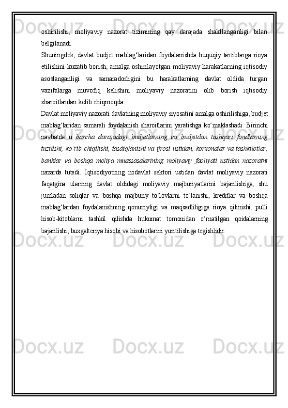 oshirilishi,   moliyaviy   nazorat   tizimining   qay   darajada   shakllanganligi   bilan
belgilanadi. 
Shuningdek, davlat budjet mablag‘laridan foydalanishda huquqiy tartiblarga rioya
etilishini kuzatib borish, amalga oshirilayotgan moliyaviy harakatlarning iqtisodiy
asoslanganligi   va   samaradorligini   bu   harakatlarning   davlat   oldida   turgan
vazifalarga   muvofiq   kelishini   moliyaviy   nazoratini   olib   borish   iqtisodiy
sharoitlardan kelib chiqmoqda.
Davlat moliyaviy nazorati davlatning moliyaviy siyosatini amalga oshirilishiga, budjet
mablag‘laridan samarali  foydalanish sharoitlarini yaratishga ko‘maklashadi. Birinchi
navbatda   u   barcha   darajadagi   budjetlarning   va   budjetdan   tashqari   fondlarning
tuzilishi, ko‘rib chiqilishi, tasdiqlanishi va ijrosi  ustidan, korxonalar va tashkilotlar,
banklar   va   boshqa   moliya   muassasalarining   moliyaviy   faoliyati   ustidan   nazoratni
nazarda   tutadi.   Iqtisodiyotning   nodavlat   sektori   ustidan   davlat   moliyaviy   nazorati
faqatgina   ularning   davlat   oldidagi   moliyaviy   majburiyatlarini   bajarilishiga,   shu
jumladan   soliqlar   va   boshqa   majburiy   to‘lovlarni   to‘lanishi,   kreditlar   va   boshqa
mablag‘lardan   foydalanishning   qonuniyligi   va   maqsadliligiga   rioya   qilinishi,   pulli
hisob-kitoblarni   tashkil   qilishda   hukumat   tomonidan   o‘rnatilgan   qoidalarning
bajarilishi, buxgalteriya hisobi va hisobotlarini yuritilishiga tegishlidir.