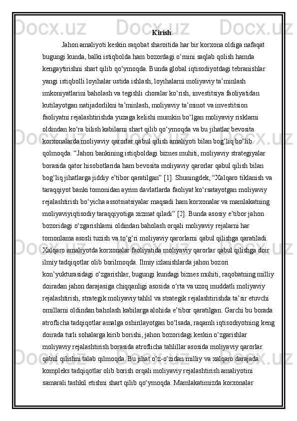 Kirish :
      Jahon amaliyoti keskin raqobat sharoitida har bir korxona oldiga nafaqat 
bugungi kunda, balki istiqbolda ham bozordagi o‘rnini saqlab qolish hamda 
kengaytirishni shart qilib qo‘ymoqda. Bunda global iqtisodiyotdagi tebranishlar 
yangi istiqbolli loyihalar ustida ishlash, loyihalarni moliyaviy ta’minlash 
imkoniyatlarini baholash va tegishli choralar ko‘rish, investitsiya faoliyatidan 
kutilayotgan natijadorlikni ta’minlash, moliyaviy ta’minot va investitsion 
faoliyatni rejalashtirishda yuzaga kelishi mumkin bo‘lgan moliyaviy risklarni 
oldindan ko‘ra bilish kabilarni shart qilib qo‘ymoqda va bu jihatlar bevosita 
korxonalarda moliyaviy qarorlar qabul qilish amaliyoti bilan bog‘liq bo‘lib 
qolmoqda. “Jahon bankining istiqboldagi biznes muhiti, moliyaviy strategiyalar 
borasida qator hisobotlarida ham bevosita moliyaviy qarorlar qabul qilish bilan 
bog‘liq jihatlarga jiddiy e’tibor qaratilgan” [1]. Shuningdek, “Xalqaro tiklanish va 
taraqqiyot banki tomonidan ayrim davlatlarda faoliyat ko‘rsatayotgan moliyaviy 
rejalashtirish bo‘yicha assotsiatsiyalar maqsadi ham korxonalar va mamlakatning 
moliyaviyiqtisodiy taraqqiyotiga xizmat qiladi” [2]. Bunda asosiy e’tibor jahon 
bozoridagi o‘zgarishlarni oldindan baholash orqali moliyaviy rejalarni har 
tomonlama asosli tuzish va to‘g’ri moliyaviy qarorlarni qabul qilishga qaratiladi.    
Xalqaro amaliyotda korxonalar faoliyatida moliyaviy qarorlar qabul qilishga doir 
ilmiy tadqiqotlar olib borilmoqda. Ilmiy izlanishlarda jahon bozori 
kon’yukturasidagi o‘zgarishlar, bugungi kundagi biznes muhiti, raqobatning milliy 
doiradan jahon darajasiga chiqqanligi asosida o‘rta va uzoq muddatli moliyaviy 
rejalashtirish, strategik moliyaviy tahlil va strategik rejalashtirishda ta’sir etuvchi 
omillarni oldindan baholash kabilarga alohida e’tibor qaratilgan. Garchi bu borada 
atroflicha tadqiqotlar amalga oshirilayotgan bo‘lsada, raqamli iqtisodiyotning keng
doirada turli sohalarga kirib borishi, jahon bozoridagi keskin o‘zgarishlar 
moliyaviy rejalashtirish borasida atroflicha tahlillar asosida moliyaviy qarorlar 
qabul qilishni talab qilmoqda. Bu jihat o‘z-o‘zidan milliy va xalqaro darajada 
kompleks tadqiqotlar olib borish orqali moliyaviy rejalashtirish amaliyotini 
samarali tashkil etishni shart qilib qo‘ymoqda. Mamlakatimizda korxonalar  