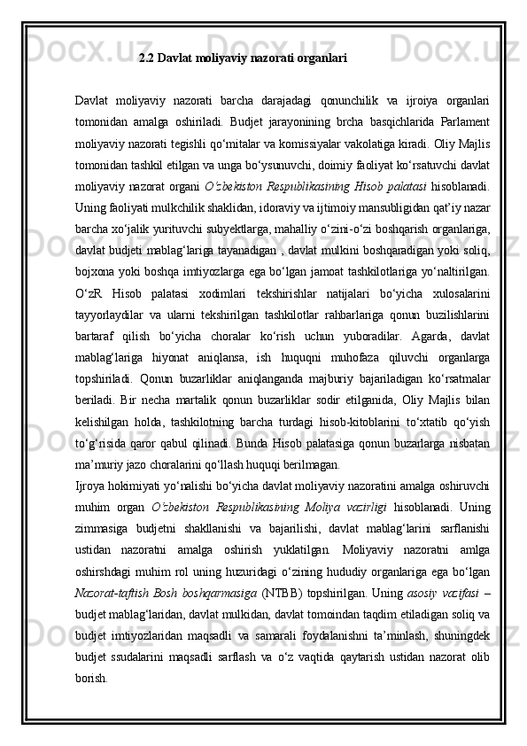 2.2  Davlat moliyaviy nazorati organlari
Davlat   moliyaviy   nazorati   barcha   darajadagi   qonunchilik   va   ijroiya   organlari
tomonidan   amalga   oshiriladi.   Budjet   jarayonining   brcha   basqichlarida   Parlament
moliyaviy nazorati tegishli qo‘mitalar va komissiyalar vakolatiga kiradi. Oliy Majlis
tomonidan tashkil etilgan va unga bo‘ysunuvchi, doimiy faoliyat ko‘rsatuvchi davlat
moliyaviy nazorat  organi   O‘zbekiston  Respublikasining  Hisob palatasi   hisoblanadi.
Uning faoliyati mulkchilik shaklidan, idoraviy va ijtimoiy mansubligidan qat’iy nazar
barcha xo‘jalik yurituvchi subyektlarga, mahalliy o‘zini-o‘zi boshqarish organlariga,
davlat budjeti mablag‘lariga tayanadigan , davlat mulkini boshqaradigan yoki soliq,
bojxona yoki boshqa imtiyozlarga ega bo‘lgan jamoat tashkilotlariga yo‘naltirilgan.
O‘zR   Hisob   palatasi   xodimlari   tekshirishlar   natijalari   bo‘yicha   xulosalarini
tayyorlaydilar   va   ularni   tekshirilgan   tashkilotlar   rahbarlariga   qonun   buzilishlarini
bartaraf   qilish   bo‘yicha   choralar   ko‘rish   uchun   yuboradilar.   Agarda,   davlat
mablag‘lariga   hiyonat   aniqlansa,   ish   huquqni   muhofaza   qiluvchi   organlarga
topshiriladi.   Qonun   buzarliklar   aniqlanganda   majburiy   bajariladigan   ko‘rsatmalar
beriladi.   Bir   necha   martalik   qonun   buzarliklar   sodir   etilganida,   Oliy   Majlis   bilan
kelishilgan   holda,   tashkilotning   barcha   turdagi   hisob-kitoblarini   to‘xtatib   qo‘yish
to‘g‘risida   qaror   qabul   qilinadi.   Bunda   Hisob   palatasiga   qonun   buzarlarga   nisbatan
ma’muriy jazo choralarini qo‘llash huquqi berilmagan.
Ijroya hokimiyati yo‘nalishi bo‘yicha davlat moliyaviy nazoratini amalga oshiruvchi
muhim   organ   O‘zbekiston   Respublikasining   Moliya   vazirligi   hisoblanadi.   Uning
zimmasiga   budjetni   shakllanishi   va   bajarilishi,   davlat   mablag‘larini   sarflanishi
ustidan   nazoratni   amalga   oshirish   yuklatilgan.   Moliyaviy   nazoratni   amlga
oshirshdagi   muhim   rol   uning   huzuridagi   o‘zining   hududiy   organlariga   ega   bo‘lgan
Nazorat-taftish   Bosh   boshqarmasiga   (NTBB)   topshirilgan.   Uning   asosiy   vazifasi   –
budjet mablag‘laridan, davlat mulkidan, davlat tomoindan taqdim etiladigan soliq va
budjet   imtiyozlaridan   maqsadli   va   samarali   foydalanishni   ta’minlash,   shuningdek
budjet   ssudalarini   maqsadli   sarflash   va   o‘z   vaqtida   qaytarish   ustidan   nazorat   olib
borish.