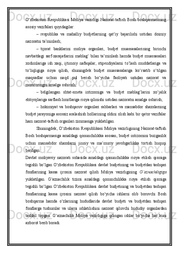 O‘zbekiston   Respublikasi   Moliya   vazirligi   Nazorat-taftish   Bosh   boshqarmasining
asosiy vazifa lar i  quyidagilar:
– respublika   va   mahalliy   budjetlarning   qat’iy   bajarilishi   ustidan   doimiy
nazoratni ta’minlash; 
– tijorat   banklarini   moliya   organlari,   budjet   muassasalari ning   birinchi
navbatdagi   sarf-xarajatlar ini   mabla g‘   bilan   ta’minlash   hamda   budjet   muassasalari
xodimlariga   ish   xaqi,   ijtimoiy   nafaqalar,   stipendiyalarni   t o‘ lash   muddatlariga   va
t o‘ liqligiga   rioya   qilish,   shuningdek   budjet   muassasalariga   k o‘ rsatib   o‘ tilgan
maqsadlar   uchun   naqd   pul   berish   b o‘ yicha   faoliyati   ustidan   nazorat   va
monitoringni amalga oshirish; 
– belgilangan   shtat-smeta   intizomiga   va   budjet   mablag‘larini   x o‘ jalik
ehtiyojlariga sarflash limitlariga rioya qilinishi ustidan nazoratni amalga oshirish;
– hokimiyat   va   boshqaruv   organlari   rahbarlari   va   mansabdor   shaxslarning
budjet jarayoniga asossiz aralashish hollarining oldini olish kabi bir qator vazifalar
ham nazorat-taftish organlari zimmasiga yuklatil gan . 
Shuningdek ,   O‘zbekiston  Respublikasi   Moliya  vazirligining  Nazorat-taftish
Bosh  boshqarmasiga   amaldagi  qonunchilikka  asosan ,   budjet   intizomini   buzganlik
uchun   mansabdor   shaxslarni   jinoiy   va   ma’muriy   javobgarlik ka   tortish   huquqi
beril gan .
Davlat   moliyaviy   nazorati   sohasida   amaldagi   qonunchilikka   rioya   etilish   qismiga
tegishli  bo‘lgan O‘zbekiston  Respublikasi  davlat  budjetining va budjetdan tashqari
fondlarining   kassa   ijrosini   nazorat   qilish   Moliya   vazirligining   G‘aznachiligiga
yuklatilgan.   G‘aznachilik   tizimi   amaldagi   qonunchilikka   rioya   etilish   qismiga
tegishli  bo‘lgan O‘zbekiston  Respublikasi  davlat  budjetining va budjetdan tashqari
fondlarining   kassa   ijrosini   nazorat   qilish   bo‘yicha   ishlarni   olib   boruvchi   Bosh
boshqarma   hamda   o‘zlarining   hududlarida   davlat   budjeti   va   budjetdan   tashqari
fondlarga   tushumlar   va   ularni   ishlatilishini   nazorat   qiluvchi   hududiy   organlardan
tashkil   topgan.   G‘aznachilik   Moliya   vazirligiga   qilingan   ishlar   bo‘yicha   har   kuni
axborot berib boradi.