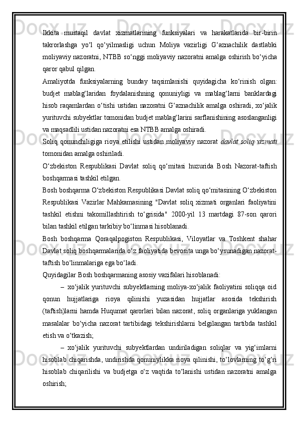 Ikkita   mustaqil   davlat   xizmatlarining   funksiyalari   va   harakatlarida   bir-birin
takrorlashga   yo‘l   qo‘yilmasligi   uchun   Moliya   vazirligi   G‘aznachilik   dastlabki
moliyaviy nazoratni, NTBB so‘nggi moliyaviy nazoratni amalga oshirish bo‘yicha
qaror qabul qilgan.
Amaliyotda   funksiyalarning   bunday   taqsimlanishi   quyidagicha   ko‘rinish   olgan:
budjet   mablag‘laridan   foydalanishning   qonuniyligi   va   mablag‘larni   banklardagi
hisob   raqamlardan   o‘tishi   ustidan   nazoratni   G‘aznachilik   amalga   oshiradi,   xo‘jalik
yurituvchi subyektlar tomonidan budjet mablag‘larini sarflanishining asoslanganligi
va maqsadlili ustidan nazoratni esa NTBB amalga oshiradi.
Soliq   qonunchiligiga   rioya   etilishi   ustidan   moliyaviy   nazorat   davlat   soliq   xizmati
tomonidan amalga oshiriladi. 
O‘zbekiston   Respublikasi   Davlat   soliq   qo‘mitasi   huzurida   Bosh   Nazorat-taftish
boshqarmasi  tashkil etilgan .
Bosh boshqarma O‘zbekiston Respublikasi Davlat soliq qo‘mitasining O‘zbekiston
Respublikasi   Vazirlar   Mahkamasining   "Davlat   soliq   xizmati   organlari   faoliyatini
tashkil   etishni   takomillashtirish   to‘grisida"   2000-yil   13   martdagi   87-son   qarori
bilan tashkil etilgan tarkibiy bo‘linmasi hisoblanadi.
Bosh   boshqarma   Qoraqalpogiston   Respublikasi,   Viloyatlar   va   Toshkent   shahar
Davlat soliq boshqarmalarida o‘z faoliyatida bevosita unga bo‘ysunadigan nazorat-
taftish bo‘linmalariga ega bo‘ladi.
Quyidagilar Bosh boshqarmaning asosiy vazifalari hisoblanadi:
– xo‘jalik   yurituvchi   subyektlarning   moliya-xo‘jalik   faoliyatini   soliqqa   oid
qonun   hujjatlariga   rioya   qilinishi   yuzasidan   hujjatlar   asosida   tekshirish
(taftish)larni hamda Huqumat qarorlari bilan nazorat ,   soliq organlariga yuklangan
masalalar   bo‘yicha   nazorat   tartibidagi   tekshirishlar n i   belgilangan   tartibda   tashkil
etish va o‘tkazish;
– xo‘jalik   yurituvchi   subyektlardan   undiriladigan   soliqlar   va   yig‘imlarni
hisoblab chiqarishda, undirishda qonuniylikka rioya qilinishi, to‘lovlarning to‘ g‘ ri
hisoblab   chiqarilishi   va   budjetga   o‘z   vaqtida   to‘lanishi   ustidan   nazoratni   amalga
oshirish; 