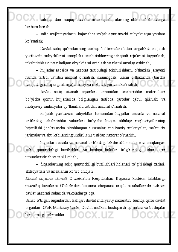 – soliqqa   doir   huquq   buzishlarni   aniqlash,   ularning   oldini   olish,   ularga
barham berish;
– soliq majburiyatlarini bajarishda xo‘jalik yurituvchi subyektlarga yordam
ko‘rsatish;
– Davlat   soliq   qo‘mitasining   boshqa   bo‘linmalari   bilan   birgalikda   xo‘jalik
yurituvchi   subyektlarni   kompleks   tekshirishlarning   istiqboli   rejalarini   tayyorlash,
tekshirishlar o‘tkaziladigan obyektlarni aniqlash va ularni amalga oshirish;
– hujjatlar   asosida   va   nazorat   tartib id agi   tekshirishlarni   o‘tkazish   jarayoni
hamda   tartibi   ustidan   nazorat   o‘rnatish,   shuningdek,   ularni   o‘tkazishda   (barcha
darajadagi soliq organlariga) amaliy va metodik yordam ko‘rsatish;
– davlat   soliq   xizmati   organlari   tomonidan   tekshirishlar   materiallari
bo‘yicha   qonun   hujjatlarida   belgilangan   tartibda   qarorlar   qabul   qili n ishi   va
moliyaviy sanksiyalar qo‘llanilishi ustidan nazorat o‘rnatish;
– xo‘jalik   yurituvchi   subyektlar   tomonidan   hujjatlar   asosida   va   nazorat
tartib i dagi   tekshirishlar   yakunlari   bo‘yicha   budjet   oldidagi   majburiyatlarning
bajarilishi   (qo‘shimcha   hisoblangan   summalar,   moliyaviy   sanksiyalar,   ma’muriy
jari m alar va shu kabilarning undirilishi) ustidan nazorat o‘rnatish;
– hujjatlar  asosida  va nazorat  tartibidagi  tekshirishlar natijasida  aniqlanga n
soliq   qonunchiligi   buzilishlari   va   boshqa   holatlar   to‘ g‘ risidagi   axborotlarni
umumlashtirish va tahlil qilish;
– fuqarolarning soliq qonunchiligi buzilishlari holatlari to‘ g‘ risidagi xatlari,
shikoyatlari va arizalarini ko‘rib chiqish.
Davlat   bojxona   xizmati   O‘zbekiston   Respublikasi   Bojxona   kodeksi   talablariga
muvofiq   tovarlarni   O‘zbekiston   bojxona   chegarasi   orqali   harakatlanishi   ustidan
davlat nazorati sohasida vakolatlarga ega.
Sanab o‘tilgan organlardan tashqari davlat moliyaviy nazoratini boshqa qator davlat
organlari: O‘zR Markaziy banki, Davlat mulkini boshqarish qo‘mitasi va boshqalar
ham amalga oshiradilar. 