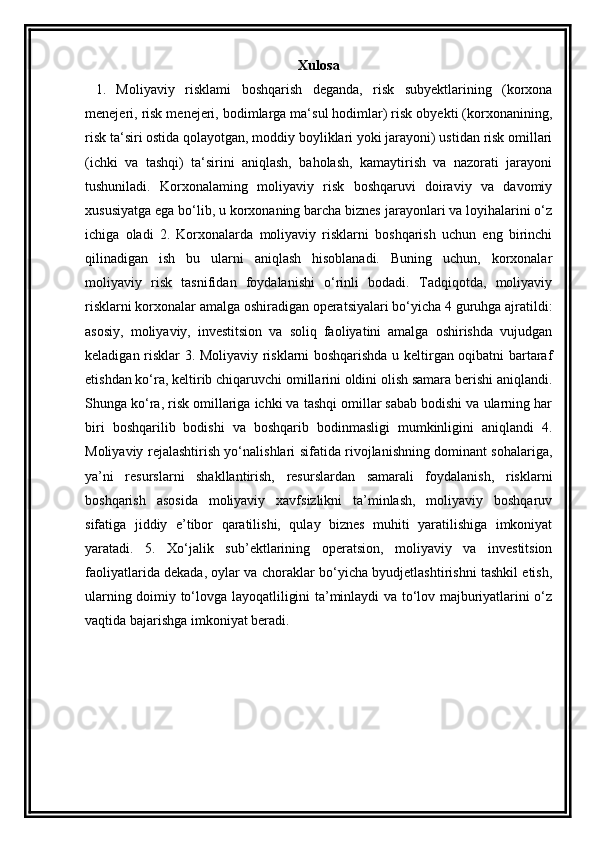 Xulosa
  1.   Moliyaviy   risklami   boshqarish   deganda,   risk   subyektlarining   (korxona
menejeri, risk menejeri, bodimlarga ma‘sul hodimlar) risk obyekti (korxonanining,
risk ta‘siri ostida qolayotgan, moddiy boyliklari yoki jarayoni) ustidan risk omillari
(ichki   va   tashqi)   ta‘sirini   aniqlash,   baholash,   kamaytirish   va   nazorati   jarayoni
tushuniladi.   Korxonalaming   moliyaviy   risk   boshqaruvi   doiraviy   va   davomiy
xususiyatga ega bo‘lib, u korxonaning barcha biznes jarayonlari va loyihalarini o‘z
ichiga   oladi   2.   Korxonalarda   moliyaviy   risklarni   boshqarish   uchun   eng   birinchi
qilinadigan   ish   bu   ularni   aniqlash   hisoblanadi.   Buning   uchun,   korxonalar
moliyaviy   risk   tasnifidan   foydalanishi   o‘rinli   bodadi.   Tadqiqotda,   moliyaviy
risklarni korxonalar amalga oshiradigan operatsiyalari bo‘yicha 4 guruhga ajratildi:
asosiy,   moliyaviy,   investitsion   va   soliq   faoliyatini   amalga   oshirishda   vujudgan
keladigan risklar 3. Moliyaviy risklarni boshqarishda u keltirgan oqibatni bartaraf
etishdan ko‘ra, keltirib chiqaruvchi omillarini oldini olish samara berishi aniqlandi.
Shunga ko‘ra, risk omillariga ichki va tashqi omillar sabab bodishi va ularning har
biri   boshqarilib   bodishi   va   boshqarib   bodinmasligi   mumkinligini   aniqlandi   4.
Moliyaviy rejalashtirish yo‘nalishlari sifatida rivojlanishning dominant sohalariga,
ya’ni   resurslarni   shakllantirish,   resurslardan   samarali   foydalanish,   risklarni
boshqarish   asosida   moliyaviy   xavfsizlikni   ta’minlash,   moliyaviy   boshqaruv
sifatiga   jiddiy   e’tibor   qaratilishi,   qulay   biznes   muhiti   yaratilishiga   imkoniyat
yaratadi.   5.   Xo‘jalik   sub’ektlarining   operatsion,   moliyaviy   va   investitsion
faoliyatlarida dekada, oylar va choraklar bo‘yicha byudjetlashtirishni tashkil etish,
ularning doimiy to‘lovga layoqatliligini ta’minlaydi va to‘lov majburiyatlarini o‘z
vaqtida bajarishga imkoniyat beradi.  