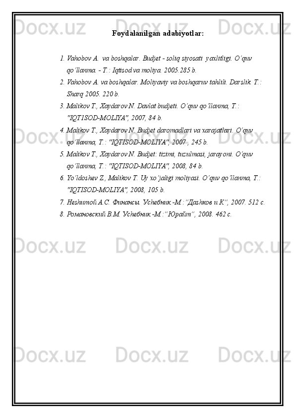 Foydalanilgan  adabiyotlar :
1. Va h obo v  A.  va bosh q alar. Budjet   - soli q  siyosati  yaxlitligi.  O‘q uv 
qo‘ llanma. - T.: I q tisod va moliya.  2005.285 b.
2. Va h ob o v A. va bosh q alar .  Moliyaviy va bosh q aruv ta h lili.  Darslik. T.: 
Shar q  2005. 220 b.
3. Mali k ov T., Xaydarov N. Davlat budjeti . O‘q uv  qo‘ llanma, T . : 
"IQT1SOD-MOLIYA", 2007, 84 b.
4. M alikov T., Xaydarov N. Budjet daromadlari va xarajatlari . O‘q uv 
qo‘ lla n ma, T . : "IQTISOD-MOLIYA", 2007 , 245 b.
5. M aliko v T., Xaydarov N. Budjet: tizimi, tuzulmasi, jarayoni . O‘q uv 
qo‘ llanma, T .:  "IQTISOD-MOLIYA", 2008, 84 b.
6. Yo‘l dosh e v  Z ., Malikov T. Uy x o‘ jaligi moliyasi.  O‘q uv  qo‘ llanma, T .: 
"IQTISOD-MOLIYA", 2008, 105 b.
7. Неshитой А.С. Финансы. Уchебник.-М.:”Даshков и К”, 2007. 512 с.
8. Романовский В.М. Уchебник.-М.:”Юрайт”, 2008. 462 с. 