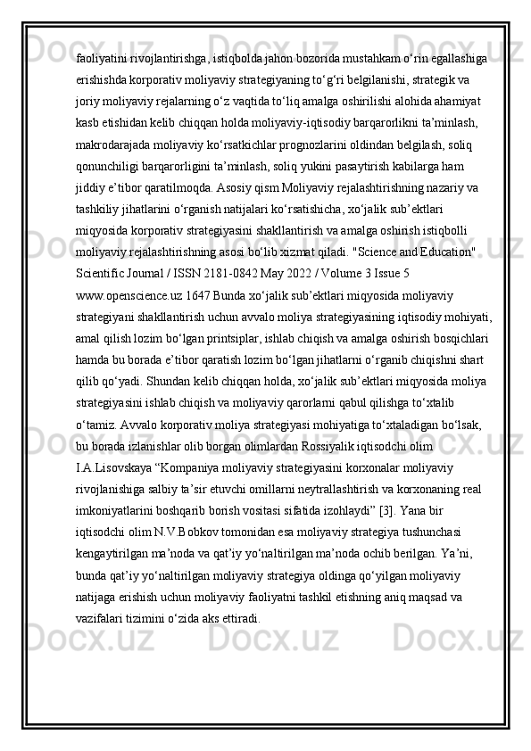 faoliyatini rivojlantirishga, istiqbolda jahon bozorida mustahkam o‘rin egallashiga 
erishishda korporativ moliyaviy strategiyaning to‘g‘ri belgilanishi, strategik va 
joriy moliyaviy rejalarning o‘z vaqtida to‘liq amalga oshirilishi alohida ahamiyat 
kasb etishidan kelib chiqqan holda moliyaviy-iqtisodiy barqarorlikni ta’minlash, 
makrodarajada moliyaviy ko‘rsatkichlar prognozlarini oldindan belgilash, soliq 
qonunchiligi barqarorligini ta’minlash, soliq yukini pasaytirish kabilarga ham 
jiddiy e’tibor qaratilmoqda. Asosiy qism Moliyaviy rejalashtirishning nazariy va 
tashkiliy jihatlarini o‘rganish natijalari ko‘rsatishicha, xo‘jalik sub’ektlari 
miqyosida korporativ strategiyasini shakllantirish va amalga oshirish istiqbolli 
moliyaviy rejalashtirishning asosi bo‘lib xizmat qiladi. "Science and Education" 
Scientific Journal / ISSN 2181-0842 May 2022 / Volume 3 Issue 5 
www.openscience.uz 1647 Bunda xo‘jalik sub’ektlari miqyosida moliyaviy 
strategiyani shakllantirish uchun avvalo moliya strategiyasining iqtisodiy mohiyati,
amal qilish lozim bo‘lgan printsiplar, ishlab chiqish va amalga oshirish bosqichlari 
hamda bu borada e’tibor qaratish lozim bo‘lgan jihatlarni o‘rganib chiqishni shart 
qilib qo‘yadi. Shundan kelib chiqqan holda, xo‘jalik sub’ektlari miqyosida moliya 
strategiyasini ishlab chiqish va moliyaviy qarorlarni qabul qilishga to‘xtalib 
o‘tamiz. Avvalo korporativ moliya strategiyasi mohiyatiga to‘xtaladigan bo‘lsak, 
bu borada izlanishlar olib borgan olimlardan Rossiyalik iqtisodchi olim 
I.A.Lisovskaya “Kompaniya moliyaviy strategiyasini korxonalar moliyaviy 
rivojlanishiga salbiy ta’sir etuvchi omillarni neytrallashtirish va korxonaning real 
imkoniyatlarini boshqarib borish vositasi sifatida izohlaydi” [3]. Yana bir 
iqtisodchi olim N.V.Bobkov tomonidan esa moliyaviy strategiya tushunchasi 
kengaytirilgan ma’noda va qat’iy yo‘naltirilgan ma’noda ochib berilgan. Ya’ni, 
bunda qat’iy yo‘naltirilgan moliyaviy strategiya oldinga qo‘yilgan moliyaviy 
natijaga erishish uchun moliyaviy faoliyatni tashkil etishning aniq maqsad va 
vazifalari tizimini o‘zida aks ettiradi.  
                     