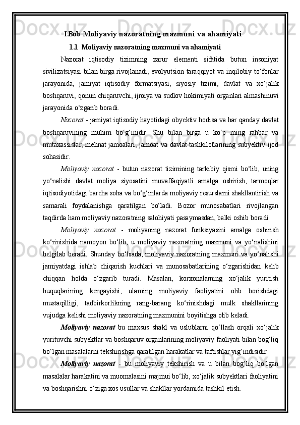 I.Bob  Moliyaviy nazoratning mazmuni va ahamiyati
                1.1   Moliyaviy nazoratning mazmuni va ahamiyati
Nazorat   iqtisodiy   tizimning   zarur   elementi   sifatida   butun   insoniyat
sivilizatsiyasi bilan birga rivojlanadi, evolyutsion taraqqiyot   va   inqilobiy   to ‘ fonlar
jarayonida ,   jamiyat   iqtisodiy   formatsiyasi ,   siyosiy   tizimi ,   davlat   va   xo ‘ jalik
boshqaruvi ,  qonun   chiqaruvchi ,  ijroiya   va   sudlov   hokimiyati   organlari   almashinuvi
jarayonida   o ‘ zgarib   boradi . 
Nazorat  -  jamiyat   iqtisodiy   hayotidagi   obyektiv   hodisa   va   har   qanday   davlat
boshqaruvining   muhim   bo ‘ g ‘ inidir .   Shu   bilan   birga   u   ko‘p   ming   rahbar   va
mutaxassislar, mehnat jamoalari, jamoat va davlat tashkilotlarining subyektiv ijod
sohasidir. 
Moliyaviy   nazorat   -   butun   nazorat   tizimining   tarkibiy   qismi   bo‘lib,   uning
yo‘nalishi   davlat   moliya   siyosatini   muvaffaqiyatli   amalga   oshirish,   tarmoqlar
iqtisodiyotidagi barcha soha va bo‘g‘inlarda moliyaviy resurslarni shakllantirish va
samarali   foydalanishga   qaratilgan   bo‘ladi.   Bozor   munosabatlari   rivojlangan
taqdirda ham moliyaviy nazoratning salohiyati pasaymasdan, balki oshib boradi. 
Moliyaviy   nazorat   -   moliyaning   nazorat   funksiyasini   amalga   oshirish
ko‘rinishida   namoyon   bo‘lib,   u   moliyaviy   nazoratning   mazmuni   va   yo‘nalishini
belgilab  beradi.  Shunday  bo‘lsada,  moliyaviy  nazoratning  mazmuni   va  yo‘nalishi
jamiyatdagi   ishlab   chiqarish   kuchlari   va   munosabatlarining   o‘zgarishidan   kelib
chiqqan   holda   o‘zgarib   turadi.   Masalan,   korxonalarning   xo‘jalik   yuritish
huquqlarining   kengayishi,   ularning   moliyaviy   faoliyatini   olib   borishdagi
mustaqilligi,   tadbirkorlikning   rang-barang   ko‘rinishdagi   mulk   shakllarining
vujudga kelishi moliyaviy nazoratning mazmunini boyitishga olib keladi. 
Moliyaviy   nazorat   bu   maxsus   shakl   va   uslublarni   qo‘llash   orqali   xo‘jalik
yurituvchi subyektlar va boshqaruv organlarining moliyaviy faoliyati bilan bog‘liq
bo‘lgan masalalarni tekshirishga qaratilgan harakatlar va taftishlar yig‘indisidir. 
Moliyaviy   nazorat   -   bu   moliyaviy   tekshirish   va   u   bilan   bog‘liq   bo‘lgan
masalalar harakatini va muomalasini majmui bo‘lib, xo‘jalik subyektlari faoliyatini
va boshqarishni o‘ziga xos usullar va shakllar yordamida tashkil etish.