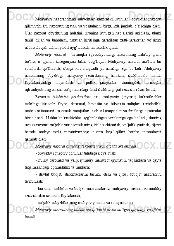Moliyaviy nazorat tizimi subyektlar (nazorat qiluvchilar), obyektlar (nazorat
qilinuvchilar), nazoratning usul va vositalarini birgalikda jamlab, o‘z ichiga oladi.
Ular   nazorat   obyektining   holatini,   ijroning   kutilgan   natijalarini   aniqlash,   ularni
tahlil   qilish   va   baholash,   tuzatish   kiritishga   qaratilgan   xatti-harakatlar   yo‘sinini
ishlab chiqish uchun yaxlit uyg‘unlikda hamkorlik qiladi. 
Moliyaviy   nazorat   -   tarmoqlar   iqtisodiyotidagi   nazoratning   tarkibiy   qismi
bo‘lib,   u   qiymat   kategoriyasi   bilan   bog‘liqdir.   Moliyaviy   nazorat   ma’lum   bir
sohalarda   qo‘llanilib,   o‘ziga   xos   maqsadli   yo‘nalishga   ega   bo‘ladi.   Moliyaviy
nazoratning   obyektiga   moliyaviy   resurslarning   harakati,   shakllanishi   hamda
foydalanishdagi   taqsimlash   va   pullik   jarayonlar   shuningdek,   tarmoqlar
iqtisodiyotining barcha bo‘g‘inlaridagi fond shaklidagi pul resurslari ham kiradi. 
Bevosita   tekshirish   predmetlari   esa,   moliyaviy   (qiymat)   ko‘rsatkichlar
tarkibiga   kiruvchi   foyda,   daromad,   bevosita   va   bilvosita   soliqlar,   rentabellik,
mahsulot tannarxi, muomala xarajatlari, turli xil maqsadlar va fondlarga ajratmalar
hisoblanadi.   Ushbu   ko‘rsatkichlar   uyg‘unlashgan   xarakterga   ega   bo‘ladi,   shuning
uchun  nazorat   xo‘jalik  yurituvchilarning  ishlab  chiqarish,  xo‘jalik  yuritish,   tijorat
hamda   moliya-kredit   mexanizmidagi   o‘zaro   bog‘liqlikni   barcha   tomonlarini
qamrab oladi. 
Moliyaviy nazorat quyidagi tekshirishlarni o‘zida aks ettiradi:
- obyektiv iqtisodiy qonunlar talabiga rioya etish;
-   milliy   daromad  va   yalpi   ijtimoiy  mahsulot   qiymatini   taqsimlash   va   qayta
taqsimlashdagi optimallikni ta’minlash;
-   davlat   budjeti   daromadlarini   tashkil   etish   va   ijrosi   (budjet   nazorati)ni
ta’minlash;
- korxona, tashkilot va budjet muassasalarida moliyaviy, mehnat va moddiy
resurslardan samarali foydalanish;
- xo‘jalik subyektlarining moliyaviy holati va soliq nazorati. 
Moliyaviy nazoratning oldida hal qilinishi lozim bo‘lgan quyidagi vazifalar
turadi: