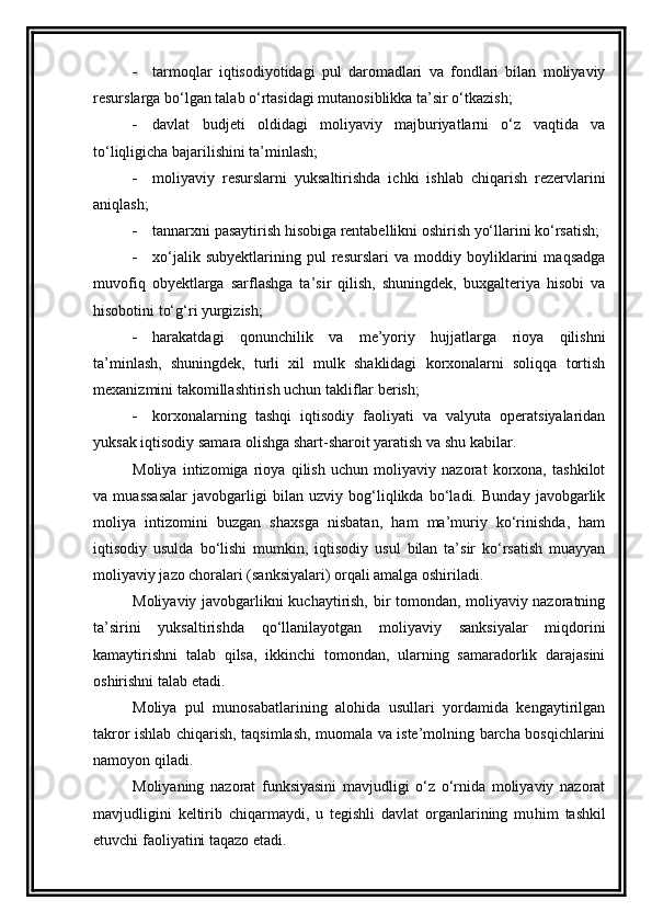  tarmoqlar   iqtisodiyotidagi   pul   daromadlari   va   fondlari   bilan   moliyaviy
resurslarga bo‘lgan talab o‘rtasidagi mutanosiblikka ta’sir o‘tkazish;
 davlat   budjeti   oldidagi   moliyaviy   majburiyatlarni   o‘z   vaqtida   va
to‘liqligicha bajarilishini ta’minlash;
 moliyaviy   resurslarni   yuksaltirishda   ichki   ishlab   chiqarish   rezervlarini
aniqlash;
 tannarxni pasaytirish hisobiga rentabellikni oshirish yo‘llarini ko‘rsatish;
 xo‘jalik   subyektlarining   pul   resurslari   va   moddiy   boyliklarini   maqsadga
muvofiq   obyektlarga   sarflashga   ta’sir   qilish,   shuningdek,   buxgalteriya   hisobi   va
hisobotini to‘g‘ri yurgizish;
 harakatdagi   qonunchilik   va   me’yoriy   hujjatlarga   rioya   qilishni
ta’minlash,   shuningdek,   turli   xil   mulk   shaklidagi   korxonalarni   soliqqa   tortish
mexanizmini takomillashtirish uchun takliflar berish;
 korxonalarning   tashqi   iqtisodiy   faoliyati   va   valyuta   operatsiyalaridan
yuksak iqtisodiy samara olishga shart-sharoit yaratish va shu kabilar. 
Moliya   intizomiga   rioya   qilish   uchun   moliyaviy   nazorat   korxona,   tashkilot
va   muassasalar   javobgarligi   bilan   uzviy   bog‘liqlikda   bo‘ladi.   Bunday   javobgarlik
moliya   intizomini   buzgan   shaxsga   nisbatan,   ham   ma’muriy   ko‘rinishda,   ham
iqtisodiy   usulda   bo‘lishi   mumkin,   iqtisodiy   usul   bilan   ta’sir   ko‘rsatish   muayyan
moliyaviy jazo choralari (sanksiyalari) orqali amalga oshiriladi. 
Moliyaviy javobgarlikni kuchaytirish, bir tomondan, moliyaviy nazoratning
ta’sirini   yuksaltirishda   q o‘llanilayotgan   moliyaviy   sanksiyalar   miqdorini
kamaytirishni   talab   qilsa,   ikkinchi   tomondan,   ularning   samaradorlik   darajasini
oshirishni talab etadi. 
Moliya   pul   munosabatlarining   alohida   usullari   yordamida   kengaytirilgan
takror ishlab chiqarish, taqsimlash, muomala va iste’molning barcha bosqichlarini
namoyon qiladi. 
Moliyaning   nazorat   funksiyasini   mavjudligi   o‘z   o‘rnida   moliyaviy   nazorat
mavjudligini   keltirib   chiqarmaydi,   u   tegishli   davlat   organlarining   mu h im   tashkil
etuvchi faoliyatini taqazo etadi.  