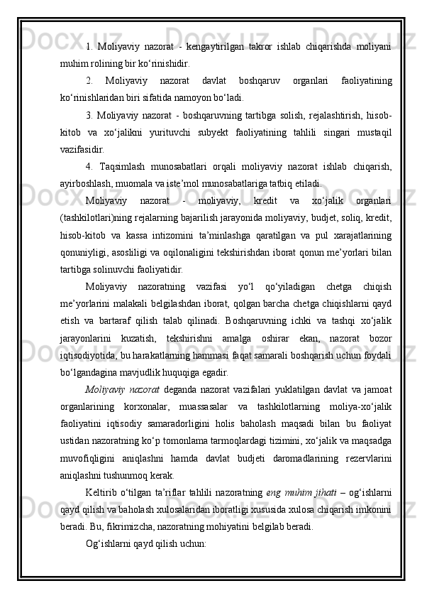 1.   Moliyaviy   nazorat   -   kengaytirilgan   takror   ishlab   chiqarishda   moliyani
muhim rolining bir ko‘rinishidir. 
2.   Moliyaviy   nazorat   davlat   boshqaruv   organlari   faoliyatining
ko‘rinishlaridan biri sifatida namoyon bo‘ladi. 
3.   Moliyaviy   nazorat   -   boshqaruvning   tartibga   solish,   rejalashtirish,   hisob-
kitob   va   xo‘jalikni   yurituvchi   subyekt   faoliyatining   tahlili   singari   mustaqil
vazifasidir. 
4.   Taqsimlash   munosabatlari   orqali   moliyaviy   nazorat   ishlab   chiqarish,
ayirboshlash, muomala va iste’mol munosabatlariga tatbiq etiladi. 
Moliyaviy   nazorat   -   moliyaviy,   kredit   va   xo‘jalik   organlari
(tashkilotlari)ning rejalarning bajarilish jarayonida moliyaviy, budjet, soliq, kredit,
hisob-kitob   va   kassa   intizomini   ta’minlashga   qaratilgan   va   pul   xarajatlarining
qonuniyligi, asosliligi va oqilonaligini tekshirishdan iborat qonun me’yorlari bilan
tartibga solinuvchi faoliyatidir. 
Moliyaviy   nazoratning   vazifasi   yo‘l   qo‘yiladigan   chetga   chiqish
me’yorlarini malakali belgilashdan iborat, qolgan barcha chetga chiqishlarni qayd
etish   va   bartaraf   qilish   talab   qilinadi.   Boshqaruvning   ichki   va   tashqi   xo‘jalik
jarayonlarini   kuzatish,   tekshirishni   amalga   oshirar   ekan,   nazorat   bozor
iqtisodiyotida, bu harakatlarning hammasi faqat samarali boshqarish uchun foydali
bo‘lgandagina mavjudlik huquqiga egadir. 
Moliyaviy   nazorat   deganda   nazorat   vazifalari   yuklatilgan   davlat   va   jamoat
organlarining   korxonalar,   muassasalar   va   tashkilotlarning   moliya-xo‘jalik
faoliyatini   iqtisodiy   samaradorligini   holis   baholash   maqsadi   bilan   bu   faoliyat
ustidan nazoratning ko‘p tomonlama tarmoqlardagi tizimini, xo‘jalik va maqsadga
muvofiqligini   aniqlashni   hamda   davlat   budjeti   daromadlarining   rezervlarini
aniqlashni tushunmoq kerak. 
Keltirib   o‘tilgan   ta’riflar   tahlili   nazoratning   eng   muhim   jihati   –   og‘ishlarni
qayd qilish va baholash xulosalaridan iboratligi xususida xulosa chiqarish imkonini
beradi. Bu, fikrimizcha, nazoratning mohiyatini belgilab beradi. 
Og‘ishlarni qayd qilish uchun :