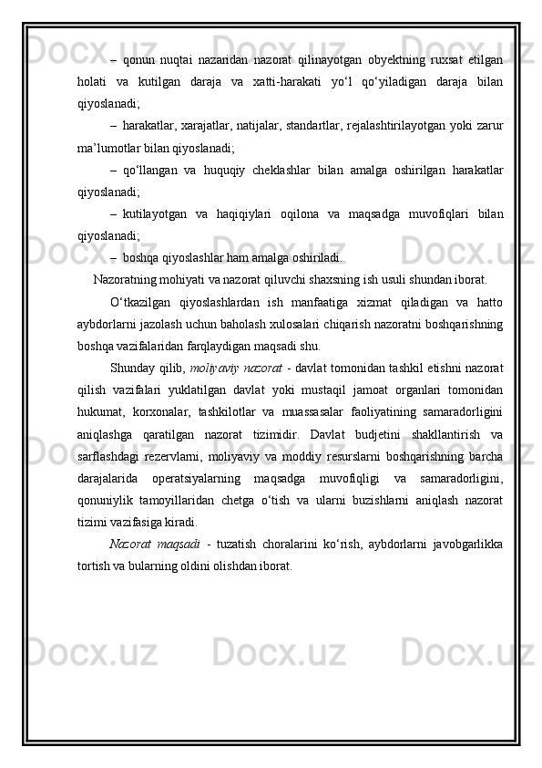 – qonun   nuqtai   nazaridan   nazorat   qilinayotgan   obyektning   ruxsat   etilgan
holati   va   kutilgan   daraja   va   xatti-harakati   yo‘l   qo‘yiladigan   daraja   bilan
qiyoslanadi; 
– harakatlar, xarajatlar, natijalar, standartlar, rejalashtirilayotgan yoki zarur
ma’lumotlar bilan qiyoslanadi; 
– qo‘llangan   va   huquqiy   cheklashlar   bilan   amalga   oshirilgan   harakatlar
qiyoslanadi; 
– kutilayotgan   va   haqiqiylari   oqilona   va   maqsadga   muvofiqlari   bilan
qiyoslanadi;
– boshqa qiyoslashlar ham amalga oshiriladi. 
Nazoratning mohiyati va nazorat qiluvchi shaxsning ish usuli shundan iborat. 
O‘tkazilgan   qiyoslashlardan   ish   manfaatiga   xizmat   qiladigan   va   hatto
aybdorlarni jazolash uchun baholash xulosalari chiqarish nazoratni boshqarishning
boshqa vazifalaridan farqlaydigan maqsadi shu. 
Shunday qilib,   moliyaviy nazorat   - davlat tomonidan tashkil etishni nazorat
qilish   vazifalari   yuklatilgan   davlat   yoki   mustaqil   jamoat   organlari   tomonidan
hukumat,   korxonalar,   tashkilotlar   va   muassasalar   faoliyatining   samaradorligini
aniqlashga   qaratilgan   nazorat   tizimidir.   Davlat   budjetini   shakllantirish   va
sarflashdagi   rezervlarni,   moliyaviy   va   moddiy   resurslarni   boshqarishning   barcha
darajalarida   operatsiyalarning   maqsadga   muvofiqligi   va   samaradorligini,
qonuniylik   tamoyillaridan   chetga   o‘tish   va   ularni   buzishlarni   aniqlash   nazorat
tizimi vazifasiga kiradi. 
Nazorat   maqsadi   -   tuzatish   choralarini   ko‘rish,   aybdorlarni   javobgarlikka
tortish va bularning oldini olishdan iborat.  