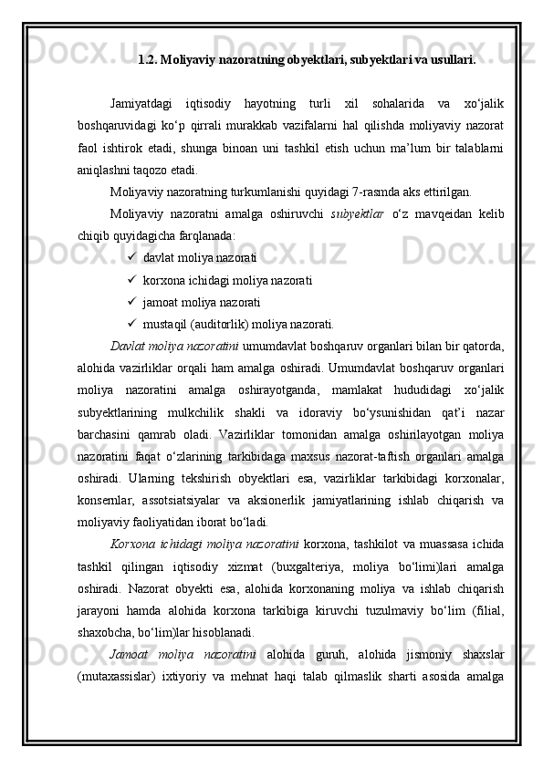 1.2. Moliyaviy nazoratning obyektlari, subyektlari va usullari.
Jamiyatdagi   iqtisodiy   hayotning   turli   xil   sohalarida   va   xo‘jalik
boshqaruvidagi   ko‘p   qirrali   murakkab   vazifalarni   hal   qilishda   moliyaviy   nazorat
faol   ishtirok   etadi,   shunga   binoan   uni   tashkil   etish   uchun   ma’lum   bir   talablarni
aniqlashni taqozo etadi. 
Moliyaviy nazoratning turkumlanishi quyidagi 7-rasmda aks ettirilgan.
Moliyaviy   nazoratni   amalga   oshiruvchi   subyektlar   o‘z   mavqeidan   kelib
chiqib quyidagicha farqlanada:
 davlat moliya nazorati
 korxona ichidagi moliya nazorati
 jamoat moliya nazorati
 mustaqil (auditorlik) moliya nazorati. 
Davlat moliya nazoratini  umumdavlat boshqaruv organlari bilan bir qatorda,
alohida   vazirliklar   orqali   ham   amalga   oshiradi.   Umumdavlat   boshqaruv   organlari
moliya   nazoratini   amalga   oshirayotganda,   mamlakat   hududidagi   xo‘jalik
subyektlarining   mulkchilik   shakli   va   idoraviy   bo‘ysunishidan   qat’i   nazar
barchasini   qamrab   oladi.   Vazirliklar   tomonidan   amalga   oshirilayotgan   moliya
nazoratini   faqat   o‘zlarining   tarkibidaga   maxsus   nazorat-taftish   organlari   amalga
oshiradi.   Ularning   tekshirish   obyektlari   esa,   vazirliklar   tarkibidagi   korxonalar,
konsernlar,   assotsiatsiyalar   va   aksionerlik   jamiyatlarining   ishlab   chiqarish   va
moliyaviy faoliyatidan iborat bo‘ladi. 
Korxona   ichidagi   moliya   nazoratini   korxona,   tashkilot   va   muassasa   ichida
tashkil   qilingan   iqtisodiy   xizmat   (buxgalteriya,   moliya   bo‘limi)lari   amalga
oshiradi.   Nazorat   obyekti   esa,   alohida   korxonaning   moliya   va   ishlab   chiqarish
jarayoni   hamda   alohida   korxona   tarkibiga   kiruvchi   tuzulmaviy   bo‘lim   (filial,
shaxobcha, bo‘lim)lar hisoblanadi. 
Jamoat   moliya   nazoratini   alohida   guruh,   alohida   jismoniy   shaxslar
(mutaxassislar)   ixtiyoriy   va   mehnat   haqi   talab   qilmaslik   sharti   asosida   amalga