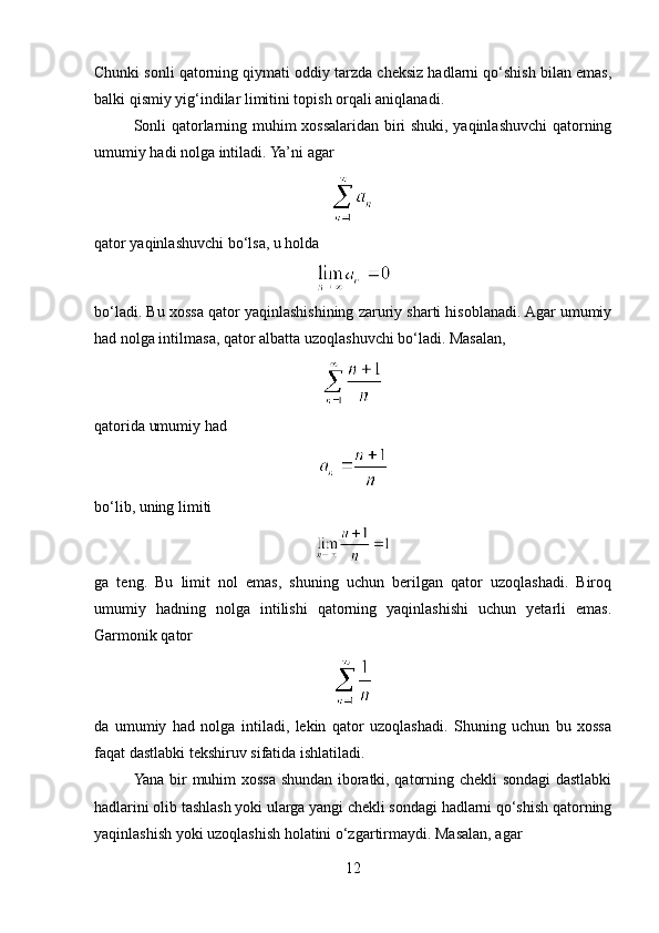 Chunki sonli qatorning qiymati oddiy tarzda cheksiz hadlarni qo‘shish bilan emas,
balki qismiy yig‘indilar limitini topish orqali aniqlanadi.
Sonli qatorlarning muhim xossalaridan biri shuki, yaqinlashuvchi qatorning
umumiy hadi nolga intiladi. Ya’ni agar
qator yaqinlashuvchi bo‘lsa, u holda
bo‘ladi. Bu xossa qator yaqinlashishining zaruriy sharti hisoblanadi. Agar umumiy
had nolga intilmasa, qator albatta uzoqlashuvchi bo‘ladi. Masalan,
qatorida umumiy had
bo‘lib, uning limiti
ga   teng.   Bu   limit   nol   emas,   shuning   uchun   berilgan   qator   uzoqlashadi.   Biroq
umumiy   hadning   nolga   intilishi   qatorning   yaqinlashishi   uchun   yetarli   emas.
Garmonik qator
da   umumiy   had   nolga   intiladi,   lekin   qator   uzoqlashadi.   Shuning   uchun   bu   xossa
faqat dastlabki tekshiruv sifatida ishlatiladi.
Yana bir muhim xossa shundan iboratki, qatorning chekli sondagi dastlabki
hadlarini olib tashlash yoki ularga yangi chekli sondagi hadlarni qo‘shish qatorning
yaqinlashish yoki uzoqlashish holatini o‘zgartirmaydi. Masalan, agar
12 