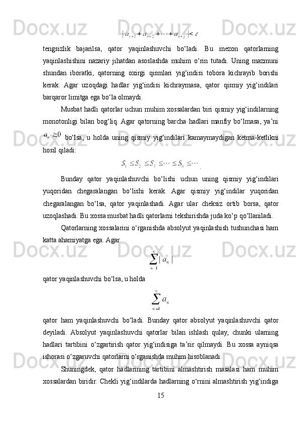 tengsizlik   bajarilsa,   qator   yaqinlashuvchi   bo‘ladi.   Bu   mezon   qatorlarning
yaqinlashishini   nazariy   jihatdan   asoslashda   muhim   o‘rin   tutadi.   Uning   mazmuni
shundan   iboratki,   qatorning   oxirgi   qismlari   yig‘indisi   tobora   kichrayib   borishi
kerak.   Agar   uzoqdagi   hadlar   yig‘indisi   kichraymasa,   qator   qismiy   yig‘indilari
barqaror limitga ega bo‘la olmaydi.
Musbat hadli qatorlar uchun muhim xossalardan biri qismiy yig‘indilarning
monotonligi   bilan   bog‘liq.  Agar   qatorning   barcha   hadlari   manfiy   bo‘lmasa,   ya’ni
  bo‘lsa,   u   holda   uning   qismiy   yig‘indilari   kamaymaydigan   ketma-ketlikni
hosil qiladi:
.
Bunday   qator   yaqinlashuvchi   bo‘lishi   uchun   uning   qismiy   yig‘indilari
yuqoridan   chegaralangan   bo‘lishi   kerak.   Agar   qismiy   yig‘indilar   yuqoridan
chegaralangan   bo‘lsa,   qator   yaqinlashadi.   Agar   ular   cheksiz   ortib   borsa,   qator
uzoqlashadi. Bu xossa musbat hadli qatorlarni tekshirishda juda ko‘p qo‘llaniladi.
Qatorlarning xossalarini o‘rganishda absolyut yaqinlashish tushunchasi ham
katta ahamiyatga ega. Agar
qator yaqinlashuvchi bo‘lsa, u holda
qator   ham   yaqinlashuvchi   bo‘ladi.   Bunday   qator   absolyut   yaqinlashuvchi   qator
deyiladi.   Absolyut   yaqinlashuvchi   qatorlar   bilan   ishlash   qulay,   chunki   ularning
hadlari   tartibini   o‘zgartirish   qator   yig‘indisiga   ta’sir   qilmaydi.   Bu   xossa   ayniqsa
ishorasi o‘zgaruvchi qatorlarni o‘rganishda muhim hisoblanadi.
Shuningdek,   qator   hadlarining   tartibini   almashtirish   masalasi   ham   muhim
xossalardan biridir. Chekli yig‘indilarda hadlarning o‘rnini almashtirish yig‘indiga
15 