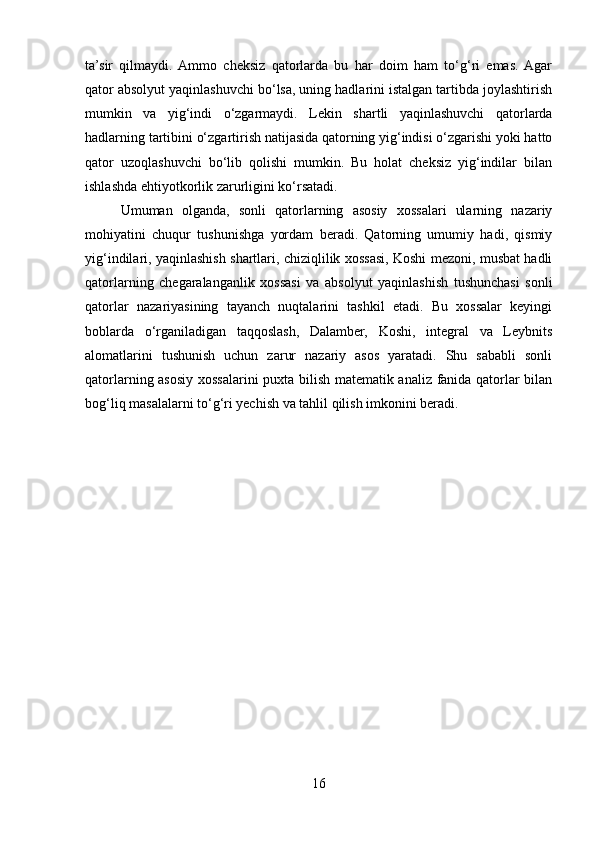ta’sir   qilmaydi.  Ammo   cheksiz   qatorlarda   bu   har   doim   ham   to‘g‘ri   emas.  Agar
qator absolyut yaqinlashuvchi bo‘lsa, uning hadlarini istalgan tartibda joylashtirish
mumkin   va   yig‘indi   o‘zgarmaydi.   Lekin   shartli   yaqinlashuvchi   qatorlarda
hadlarning tartibini o‘zgartirish natijasida qatorning yig‘indisi o‘zgarishi yoki hatto
qator   uzoqlashuvchi   bo‘lib   qolishi   mumkin.   Bu   holat   cheksiz   yig‘indilar   bilan
ishlashda ehtiyotkorlik zarurligini ko‘rsatadi.
Umuman   olganda,   sonli   qatorlarning   asosiy   xossalari   ularning   nazariy
mohiyatini   chuqur   tushunishga   yordam   beradi.   Qatorning   umumiy   hadi,   qismiy
yig‘indilari, yaqinlashish shartlari, chiziqlilik xossasi, Koshi mezoni, musbat hadli
qatorlarning   chegaralanganlik   xossasi   va   absolyut   yaqinlashish   tushunchasi   sonli
qatorlar   nazariyasining   tayanch   nuqtalarini   tashkil   etadi.   Bu   xossalar   keyingi
boblarda   o‘rganiladigan   taqqoslash,   Dalamber,   Koshi,   integral   va   Leybnits
alomatlarini   tushunish   uchun   zarur   nazariy   asos   yaratadi.   Shu   sababli   sonli
qatorlarning asosiy xossalarini puxta bilish matematik analiz fanida qatorlar bilan
bog‘liq masalalarni to‘g‘ri yechish va tahlil qilish imkonini beradi.
16 