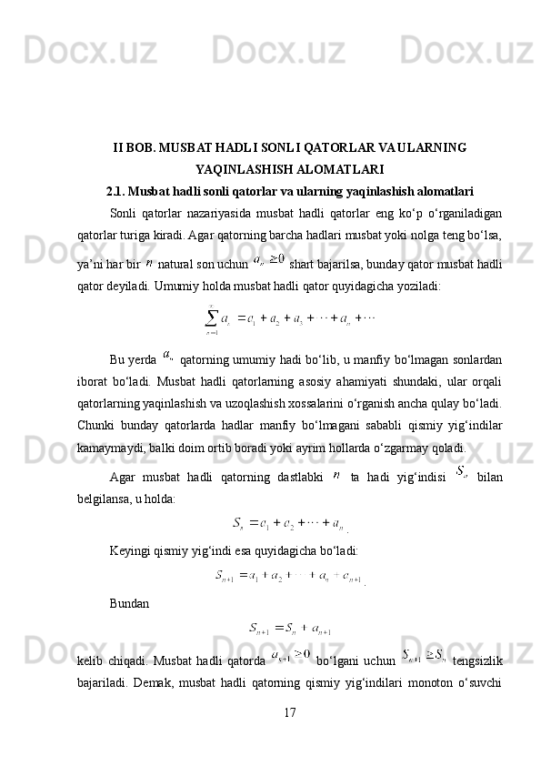 II BOB. MUSBAT HADLI SONLI QATORLAR VA ULARNING
YAQINLASHISH ALOMATLARI
2.1. Musbat hadli sonli qatorlar va ularning yaqinlashish alomatlari
Sonli   qatorlar   nazariyasida   musbat   hadli   qatorlar   eng   ko‘p   o‘rganiladigan
qatorlar turiga kiradi. Agar qatorning barcha hadlari musbat yoki nolga teng bo‘lsa,
ya’ni har bir   natural son uchun   shart bajarilsa, bunday qator musbat hadli
qator deyiladi. Umumiy holda musbat hadli qator quyidagicha yoziladi:
Bu yerda     qatorning umumiy hadi bo‘lib, u manfiy bo‘lmagan sonlardan
iborat   bo‘ladi.   Musbat   hadli   qatorlarning   asosiy   ahamiyati   shundaki,   ular   orqali
qatorlarning yaqinlashish va uzoqlashish xossalarini o‘rganish ancha qulay bo‘ladi.
Chunki   bunday   qatorlarda   hadlar   manfiy   bo‘lmagani   sababli   qismiy   yig‘indilar
kamaymaydi, balki doim ortib boradi yoki ayrim hollarda o‘zgarmay qoladi.
Agar   musbat   hadli   qatorning   dastlabki     ta   hadi   yig‘indisi     bilan
belgilansa, u holda:
.  
Keyingi qismiy yig‘indi esa quyidagicha bo‘ladi:
.
Bundan
kelib   chiqadi.   Musbat   hadli   qatorda     bo‘lgani   uchun     tengsizlik
bajariladi.   Demak,   musbat   hadli   qatorning   qismiy   yig‘indilari   monoton   o‘suvchi
17 
