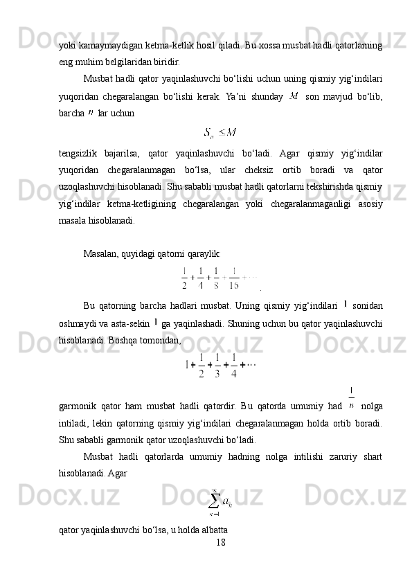 yoki kamaymaydigan ketma-ketlik hosil qiladi. Bu xossa musbat hadli qatorlarning
eng muhim belgilaridan biridir.
Musbat  hadli  qator yaqinlashuvchi  bo‘lishi  uchun uning qismiy yig‘indilari
yuqoridan   chegaralangan   bo‘lishi   kerak.   Ya’ni   shunday     son   mavjud   bo‘lib,
barcha   lar uchun
tengsizlik   bajarilsa,   qator   yaqinlashuvchi   bo‘ladi.   Agar   qismiy   yig‘indilar
yuqoridan   chegaralanmagan   bo‘lsa,   ular   cheksiz   ortib   boradi   va   qator
uzoqlashuvchi hisoblanadi. Shu sababli musbat hadli qatorlarni tekshirishda qismiy
yig‘indilar   ketma-ketligining   chegaralangan   yoki   chegaralanmaganligi   asosiy
masala hisoblanadi.
Masalan, quyidagi qatorni qaraylik:
.
Bu   qatorning   barcha   hadlari   musbat.   Uning   qismiy   yig‘indilari     sonidan
oshmaydi va asta-sekin   ga yaqinlashadi. Shuning uchun bu qator yaqinlashuvchi
hisoblanadi. Boshqa tomondan,
garmonik   qator   ham   musbat   hadli   qatordir.   Bu   qatorda   umumiy   had     nolga
intiladi,   lekin   qatorning   qismiy   yig‘indilari   chegaralanmagan   holda   ortib   boradi.
Shu sababli garmonik qator uzoqlashuvchi bo‘ladi.
Musbat   hadli   qatorlarda   umumiy   hadning   nolga   intilishi   zaruriy   shart
hisoblanadi. Agar
qator yaqinlashuvchi bo‘lsa, u holda albatta
18 