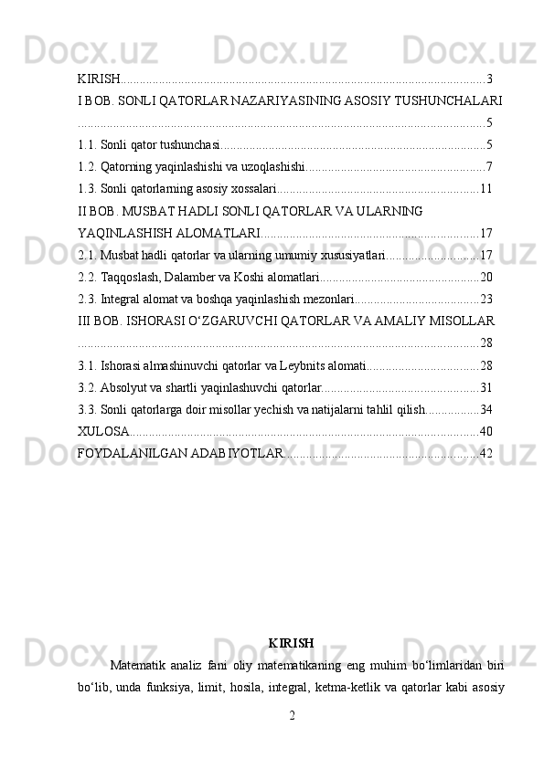  
KIRISH .................................................................................................................. 3
I BOB. SONLI QATORLAR NAZARIYASINING ASOSIY TUSHUNCHALARI
............................................................................................................................... 5
1.1. Sonli qator tushunchasi ................................................................................... 5
1.2. Qatorning yaqinlashishi va uzoqlashishi ........................................................ 7
1.3. Sonli qatorlarning asosiy xossalari ............................................................... 11
II BOB. MUSBAT HADLI SONLI QATORLAR VA ULARNING 
YAQINLASHISH ALOMATLARI .................................................................... 17
2.1. Musbat hadli qatorlar va ularning umumiy xususiyatlari ............................. 17
2.2. Taqqoslash, Dalamber va Koshi alomatlari .................................................. 20
2.3. Integral alomat va boshqa yaqinlashish mezonlari ....................................... 23
III BOB. ISHORASI O‘ZGARUVCHI QATORLAR VA AMALIY MISOLLAR
............................................................................................................................. 28
3.1. Ishorasi almashinuvchi qatorlar va Leybnits alomati ................................... 28
3.2. Absolyut va shartli yaqinlashuvchi qatorlar ................................................. 31
3.3. Sonli qatorlarga doir misollar yechish va natijalarni tahlil qilish ................. 34
XULOSA ............................................................................................................. 40
FOYDALANILGAN ADABIYOTLAR ............................................................. 42
KIRISH
Matematik   analiz   fani   oliy   matematikaning   eng   muhim   bo‘limlaridan   biri
bo‘lib,   unda   funksiya,   limit,   hosila,   integral,   ketma-ketlik   va   qatorlar   kabi   asosiy
2 