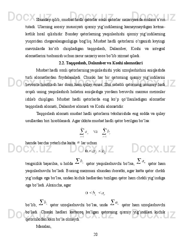 Shunday qilib, musbat hadli qatorlar sonli qatorlar nazariyasida muhim o‘rin
tutadi.   Ularning   asosiy   xususiyati   qismiy   yig‘indilarning   kamaymaydigan   ketma-
ketlik   hosil   qilishidir.   Bunday   qatorlarning   yaqinlashishi   qismiy   yig‘indilarning
yuqoridan  chegaralanganligiga   bog‘liq.  Musbat  hadli  qatorlarni   o‘rganish   keyingi
mavzularda   ko‘rib   chiqiladigan   taqqoslash,   Dalamber,   Koshi   va   integral
alomatlarini tushunish uchun zarur nazariy asos bo‘lib xizmat qiladi.
2.2. Taqqoslash, Dalamber va Koshi alomatlari
Musbat hadli sonli qatorlarning yaqinlashishi yoki uzoqlashishini aniqlashda
turli   alomatlardan   foydalaniladi.   Chunki   har   bir   qatorning   qismiy   yig‘indilarini
bevosita hisoblash har doim ham qulay emas. Shu sababli qatorning umumiy hadi
orqali   uning   yaqinlashish   holatini   aniqlashga   yordam   beruvchi   maxsus   mezonlar
ishlab   chiqilgan.   Musbat   hadli   qatorlarda   eng   ko‘p   qo‘llaniladigan   alomatlar
taqqoslash alomati, Dalamber alomati va Koshi alomatidir.
Taqqoslash alomati musbat hadli qatorlarni tekshirishda eng sodda va qulay
usullardan biri hisoblanadi. Agar ikkita musbat hadli qator berilgan bo‘lsa:
hamda barcha yetarlicha katta   lar uchun
tengsizlik   bajarilsa,   u   holda     qator   yaqinlashuvchi   bo‘lsa,     qator   ham
yaqinlashuvchi bo‘ladi. Buning mazmuni shundan iboratki, agar katta qator chekli
yig‘indiga ega bo‘lsa, undan kichik hadlardan tuzilgan qator ham chekli yig‘indiga
ega bo‘ladi. Aksincha, agar
bo‘lib,     qator   uzoqlashuvchi   bo‘lsa,   unda     qator   ham   uzoqlashuvchi
bo‘ladi.   Chunki   hadlari   kattaroq   bo‘lgan   qatorning   qismiy   yig‘indilari   kichik
qatornikidan kam bo‘la olmaydi.
Masalan,
20 