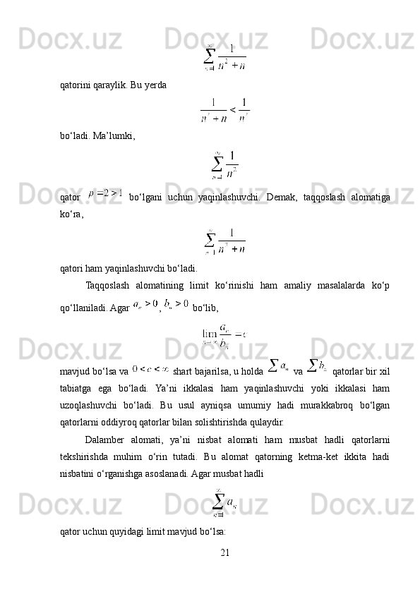 qatorini qaraylik. Bu yerda
bo‘ladi. Ma’lumki,
qator     bo‘lgani   uchun   yaqinlashuvchi.   Demak,   taqqoslash   alomatiga
ko‘ra,
qatori ham yaqinlashuvchi bo‘ladi.
Taqqoslash   alomatining   limit   ko‘rinishi   ham   amaliy   masalalarda   ko‘p
qo‘llaniladi. Agar  ,   bo‘lib,
mavjud bo‘lsa va   shart bajarilsa, u holda   va   qatorlar bir xil
tabiatga   ega   bo‘ladi.   Ya’ni   ikkalasi   ham   yaqinlashuvchi   yoki   ikkalasi   ham
uzoqlashuvchi   bo‘ladi.   Bu   usul   ayniqsa   umumiy   hadi   murakkabroq   bo‘lgan
qatorlarni oddiyroq qatorlar bilan solishtirishda qulaydir.
Dalamber   alomati,   ya’ni   nisbat   alomati   ham   musbat   hadli   qatorlarni
tekshirishda   muhim   o‘rin   tutadi.   Bu   alomat   qatorning   ketma-ket   ikkita   hadi
nisbatini o‘rganishga asoslanadi. Agar musbat hadli
qator uchun quyidagi limit mavjud bo‘lsa:
21 