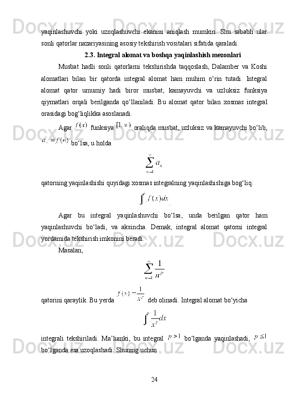 yaqinlashuvchi   yoki   uzoqlashuvchi   ekanini   aniqlash   mumkin.   Shu   sababli   ular
sonli qatorlar nazariyasining asosiy tekshirish vositalari sifatida qaraladi.
2.3. Integral alomat va boshqa yaqinlashish mezonlari
Musbat   hadli   sonli   qatorlarni   tekshirishda   taqqoslash,   Dalamber   va   Koshi
alomatlari   bilan   bir   qatorda   integral   alomat   ham   muhim   o‘rin   tutadi.   Integral
alomat   qator   umumiy   hadi   biror   musbat,   kamayuvchi   va   uzluksiz   funksiya
qiymatlari   orqali   berilganda   qo‘llaniladi.   Bu   alomat   qator   bilan   xosmas   integral
orasidagi bog‘liqlikka asoslanadi.
Agar    funksiya    oraliqda musbat, uzluksiz va kamayuvchi bo‘lib,
 bo‘lsa, u holda
qatorning yaqinlashishi quyidagi xosmas integralning yaqinlashishiga bog‘liq:
.
Agar   bu   integral   yaqinlashuvchi   bo‘lsa,   unda   berilgan   qator   ham
yaqinlashuvchi   bo‘ladi,   va   aksincha.   Demak,   integral   alomat   qatorni   integral
yordamida tekshirish imkonini beradi.
Masalan,
qatorini qaraylik. Bu yerda   deb olinadi. Integral alomat bo‘yicha
integrali   tekshiriladi.   Ma’lumki,   bu   integral     bo‘lganda   yaqinlashadi,  
bo‘lganda esa uzoqlashadi. Shuning uchun
24 