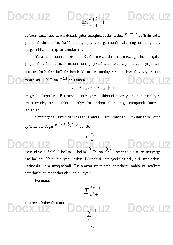 bo‘ladi. Limit nol emas, demak qator uzoqlashuvchi. Lekin     bo‘lishi qator
yaqinlashishini   to‘liq   kafolatlamaydi,   chunki   garmonik   qatorning   umumiy   hadi
nolga intilsa ham, qator uzoqlashadi.
Yana   bir   muhim   mezon   -   Koshi   mezonidir.   Bu   mezonga   ko‘ra,   qator
yaqinlashuvchi   bo‘lishi   uchun   uning   yetarlicha   uzoqdagi   hadlari   yig‘indisi
istalgancha  kichik bo‘lishi  kerak. Ya’ni  har  qanday     uchun shunday     son
topilsinki,   va   bo‘lganda
tengsizlik   bajarilsin.   Bu   mezon   qator   yaqinlashishini   nazariy   jihatdan   asoslaydi,
lekin   amaliy   hisoblashlarda   ko‘pincha   boshqa   alomatlarga   qaraganda   kamroq
ishlatiladi.
Shuningdek,   limit   taqqoslash   alomati   ham   qatorlarni   tekshirishda   keng
qo‘llaniladi. Agar  ,   bo‘lib,
mavjud   va     bo‘lsa,   u   holda     va     qatorlar   bir   xil   xususiyatga
ega   bo‘ladi.  Ya’ni   biri   yaqinlashsa,   ikkinchisi   ham   yaqinlashadi;   biri   uzoqlashsa,
ikkinchisi   ham   uzoqlashadi.   Bu   alomat   murakkab   qatorlarni   sodda   va   ma’lum
qatorlar bilan taqqoslashda juda qulaydir.
Masalan,
qatorini tekshirishda uni
26 