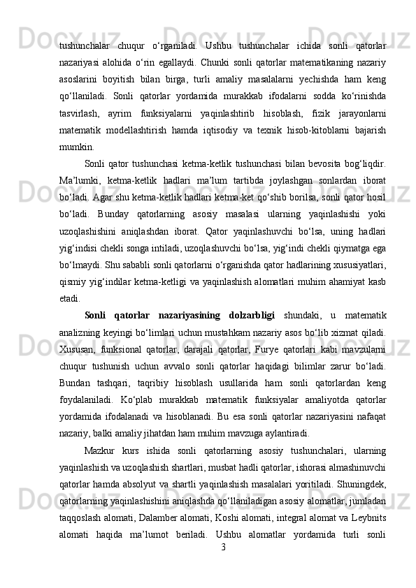 tushunchalar   chuqur   o‘rganiladi.   Ushbu   tushunchalar   ichida   sonli   qatorlar
nazariyasi   alohida   o‘rin   egallaydi.   Chunki   sonli   qatorlar   matematikaning   nazariy
asoslarini   boyitish   bilan   birga,   turli   amaliy   masalalarni   yechishda   ham   keng
qo‘llaniladi.   Sonli   qatorlar   yordamida   murakkab   ifodalarni   sodda   ko‘rinishda
tasvirlash,   ayrim   funksiyalarni   yaqinlashtirib   hisoblash,   fizik   jarayonlarni
matematik   modellashtirish   hamda   iqtisodiy   va   texnik   hisob-kitoblarni   bajarish
mumkin.
Sonli   qator   tushunchasi   ketma-ketlik   tushunchasi   bilan   bevosita   bog‘liqdir.
Ma’lumki,   ketma-ketlik   hadlari   ma’lum   tartibda   joylashgan   sonlardan   iborat
bo‘ladi. Agar shu ketma-ketlik hadlari ketma-ket qo‘shib borilsa, sonli qator hosil
bo‘ladi.   Bunday   qatorlarning   asosiy   masalasi   ularning   yaqinlashishi   yoki
uzoqlashishini   aniqlashdan   iborat.   Qator   yaqinlashuvchi   bo‘lsa,   uning   hadlari
yig‘indisi chekli songa intiladi, uzoqlashuvchi bo‘lsa, yig‘indi chekli qiymatga ega
bo‘lmaydi. Shu sababli sonli qatorlarni o‘rganishda qator hadlarining xususiyatlari,
qismiy yig‘indilar  ketma-ketligi  va yaqinlashish  alomatlari  muhim  ahamiyat  kasb
etadi.
Sonli   qatorlar   nazariyasining   dolzarbligi   shundaki,   u   matematik
analizning keyingi bo‘limlari uchun mustahkam nazariy asos bo‘lib xizmat qiladi.
Xususan,   funksional   qatorlar,   darajali   qatorlar,   Furye   qatorlari   kabi   mavzularni
chuqur   tushunish   uchun   avvalo   sonli   qatorlar   haqidagi   bilimlar   zarur   bo‘ladi.
Bundan   tashqari,   taqribiy   hisoblash   usullarida   ham   sonli   qatorlardan   keng
foydalaniladi.   Ko‘plab   murakkab   matematik   funksiyalar   amaliyotda   qatorlar
yordamida   ifodalanadi   va   hisoblanadi.   Bu   esa   sonli   qatorlar   nazariyasini   nafaqat
nazariy, balki amaliy jihatdan ham muhim mavzuga aylantiradi.
Mazkur   kurs   ishida   sonli   qatorlarning   asosiy   tushunchalari,   ularning
yaqinlashish va uzoqlashish shartlari, musbat hadli qatorlar, ishorasi almashinuvchi
qatorlar  hamda absolyut  va shartli  yaqinlashish  masalalari  yoritiladi. Shuningdek,
qatorlarning yaqinlashishini aniqlashda qo‘llaniladigan asosiy alomatlar, jumladan
taqqoslash alomati, Dalamber alomati, Koshi alomati, integral alomat va Leybnits
alomati   haqida   ma’lumot   beriladi.   Ushbu   alomatlar   yordamida   turli   sonli
3 