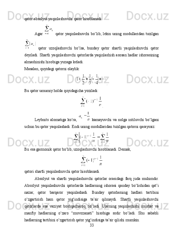 qator absolyut yaqinlashuvchi qator hisoblanadi.
Agar     qator  yaqinlashuvchi   bo‘lib,  lekin uning  modullaridan  tuzilgan
  qator   uzoqlashuvchi   bo‘lsa,   bunday   qator   shartli   yaqinlashuvchi   qator
deyiladi. Shartli yaqinlashuvchi qatorlarda yaqinlashish asosan hadlar ishorasining
almashinishi hisobiga yuzaga keladi.
Masalan, quyidagi qatorni olaylik:
.
Bu qator umumiy holda quyidagicha yoziladi:
.
Leybnits   alomatiga  ko‘ra,     kamayuvchi  va  nolga  intiluvchi  bo‘lgani
uchun bu qator yaqinlashadi. Endi uning modullaridan tuzilgan qatorni qaraymiz:
.
Bu esa garmonik qator bo‘lib, uzoqlashuvchi hisoblanadi. Demak,
qatori shartli yaqinlashuvchi qator hisoblanadi.
Absolyut   va   shartli   yaqinlashuvchi   qatorlar   orasidagi   farq   juda   muhimdir.
Absolyut   yaqinlashuvchi   qatorlarda   hadlarning   ishorasi   qanday   bo‘lishidan   qat’i
nazar,   qator   barqaror   yaqinlashadi.   Bunday   qatorlarning   hadlari   tartibini
o‘zgartirish   ham   qator   yig‘indisiga   ta’sir   qilmaydi.   Shartli   yaqinlashuvchi
qatorlarda   esa   vaziyat   boshqacharoq   bo‘ladi.   Ularning   yaqinlashishi   musbat   va
manfiy   hadlarning   o‘zaro   “muvozanati”   hisobiga   sodir   bo‘ladi.   Shu   sababli
hadlarning tartibini o‘zgartirish qator yig‘indisiga ta’sir qilishi mumkin.
33 